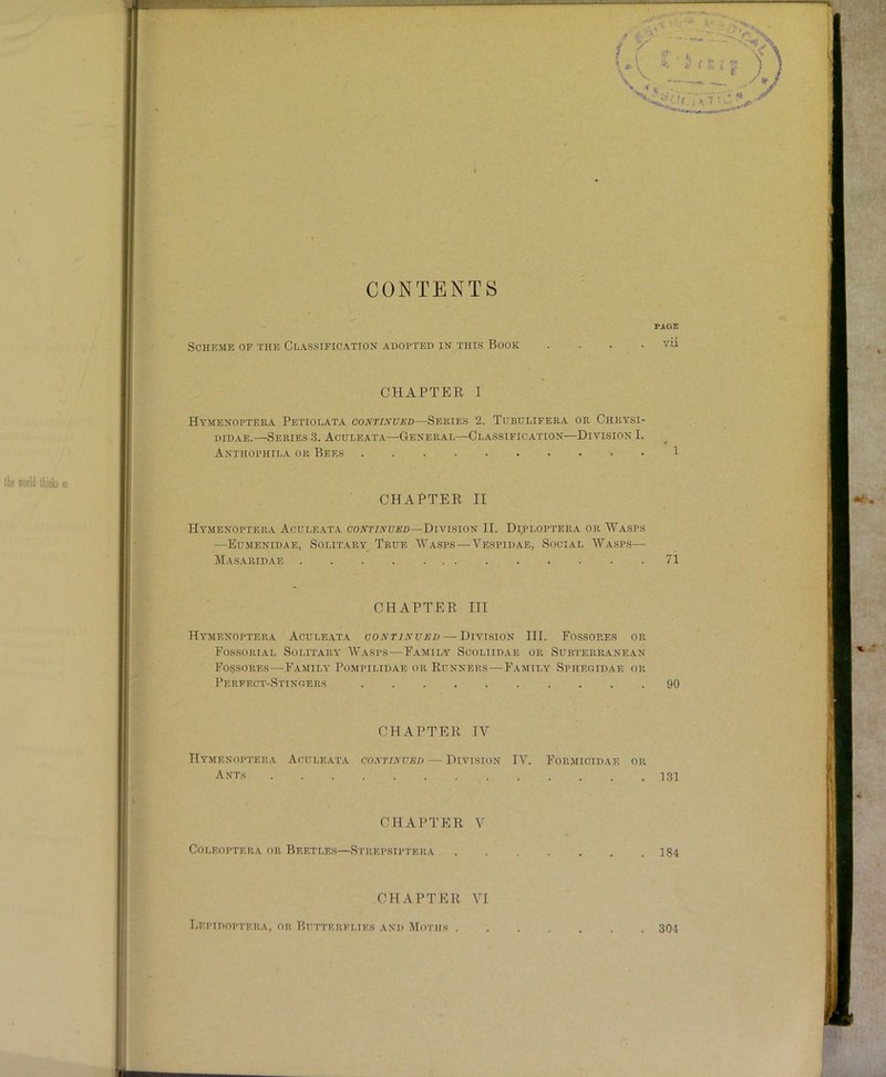 9 r CONTENTS Scheme of the Classifica.tion adopted in this Book CHAPTER I Hymenoptera Petiolata continued—Series 2. Tubulifera or Chrysi- DiDAE.—Series 3. Aculeata—General—Classification—Division I. Anthophila or Bees • CHAPTER II Hymenoptera Aculeata continued—Division II. Diploptera or AVasps —Eumenidae, Solitary True AVasps—Vespidae, Social AA^'asps— Ma.saridae CHAPTER III Hymenoptera Aculeat.a continued — Division III. Fossores or Fossorial Solitary' AVasps—Family Scoliidae or Subterranean Fossores—Family Pompilidae or Runners—Family Sphegidae or Perfect-Stingers CHAPTER IV Hymenoptera Aculeata continued — Division IV. Formicidae or Ants CHAPTER A^ COLEOPTERA OR BEETLES—StrEPSIPTERA CHAPTER AH PAGE vii 1 71 90 131 184 liEPIDOPTERA, OH P.ITTTERFLIES AND MoTHS 304