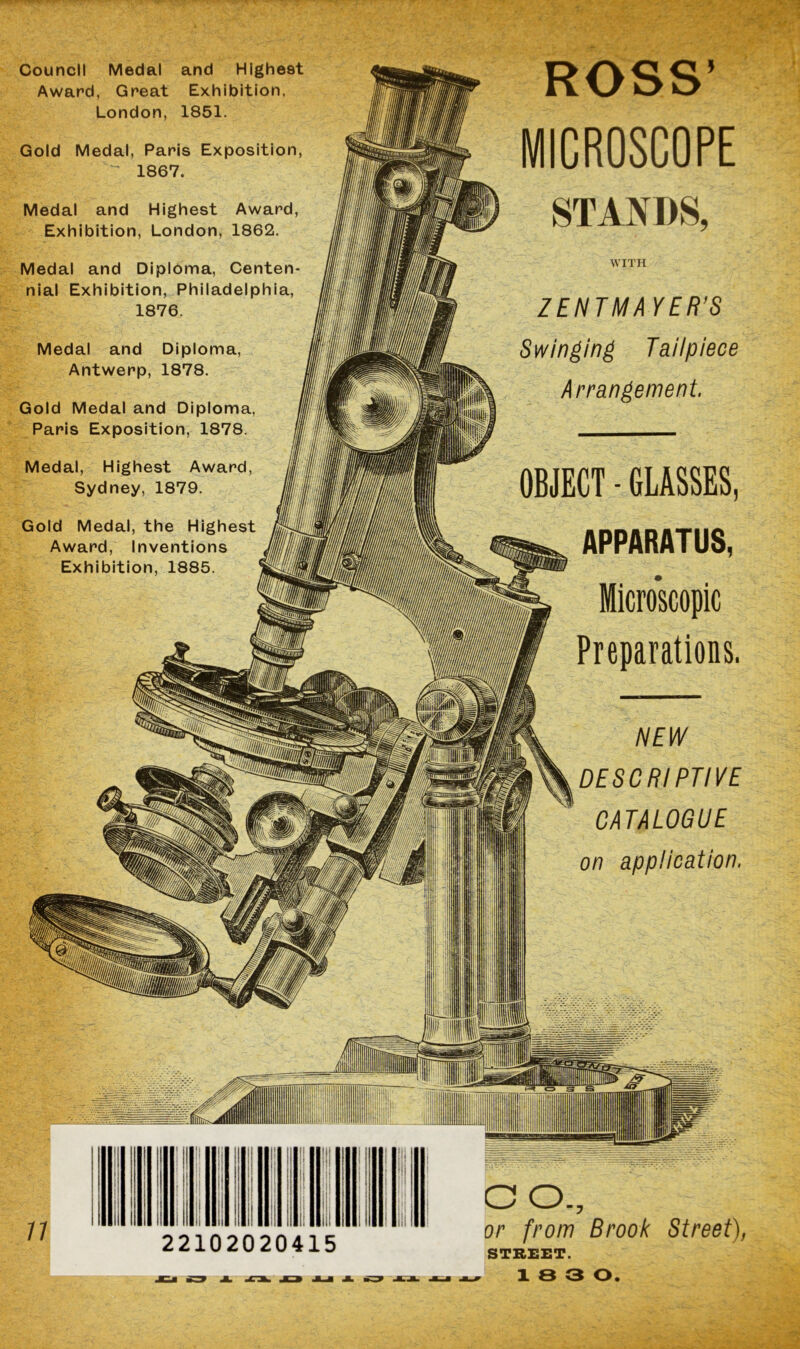 Council Medal and Highest Award, Great Exhibition, London, 1851. Gold Medal, Paris Exposition, 1867. Medal and Highest Award, Exhibition, London, 1862. Medal and Diploma, Centen- nial Exhibition, Philadelphia, 1876. Medal and Diploma Antwerp, 1878. Gold Medal and Diploma, Paris Exposition, 1878. Medal, Highest Award, Sydney, 1879. Gold Medal, the Highest Award, Inventions Exhibition, 1885. ROSS’ MICROSCOPE STANDS, WITH ZENTMA YER’S Swinging Tailpiece Arrangement. OBJECT - GLASSES, APPARATUS, Microscopic Preparations. NEW DESCRIPTIVE CATALOGUE on application. n 1 : . II j 1 ■ 1 II 1 I i i, || 1 lj II I 1 ll : | in 22102020415 CO., or from Brook Street), STREET. 18 3 0.