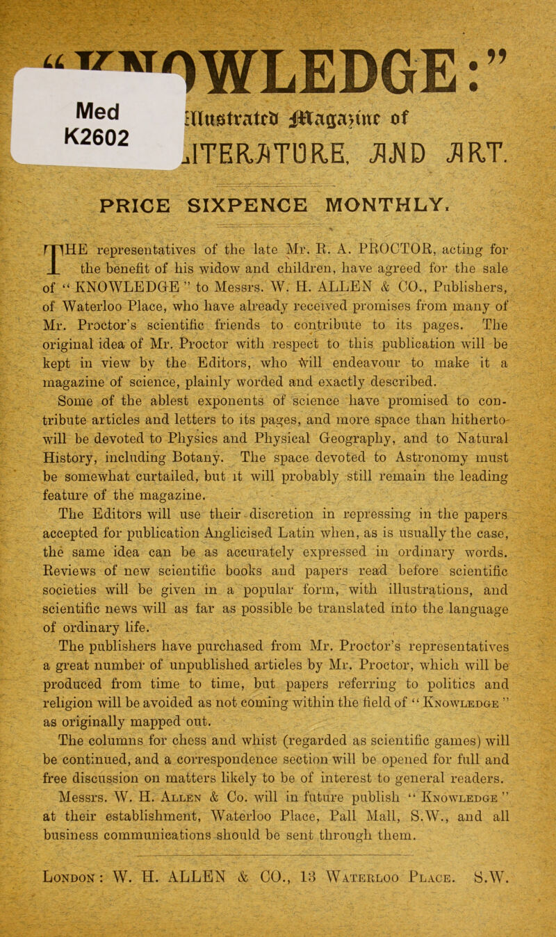 •* f Med K2602 Illustrate jfttagajtnc of .ITERATORE, JIJ^D J1RT. PRICE SIXPENCE MONTHLY. THE representatives of the late Mr. R. A. PROCTOR, acting for the benefit of his widow and children, have agreed for the sale of “ KNOWLEDGE ” to Messrs. W. H. ALLEN & CO., Publishers, of Waterloo Place, who have already received promises from many of Mr. Proctor’s scientific friends to contribute to its pages. The original idea of Mr. Proctor with respect to this publication will be kept in view by the Editors, who Will endeavour to make it a magazine of science, plainly worded and exactly described. Some of the ablest exponents of science have promised to con- tribute articles and letters to its pages, and more space than hitherto- will be devoted to Physics and Physical Geography, and to Natural History, including Botany. The space devoted to Astronomy must be somewhat curtailed, but it will probably still remain the leading feature of the magazine. The Editors will use their discretion in repressing in the papers accepted for publication Anglicised Latin when, as is usually the case, the same idea can be as accurately expressed in ordinary words. Reviews of new scientific books and papers read before scientific societies will be given in a popular form, with illustrations, and scientific news will as far as possible be translated into the language of ordinary life. The publishers have purchased from Mr. Proctor’s representatives a great number of unpublished articles by Mr. Proctor, which will be produced from time to time, but papers referring to politics and religion will be avoided as not coming within the field of “ Knowledge ” as originally mapped out. The columns for chess and whist (regarded as scientific games) will be continued, and a correspondence section will be opened for full and free discussion on matters likely to be of interest to general readers. Messrs. W. H. Allen & Co. will in future publish “ Knowledge ” at their establishment, Waterloo Place, Pall Mall, S.W., and all business communications should be sent through them.