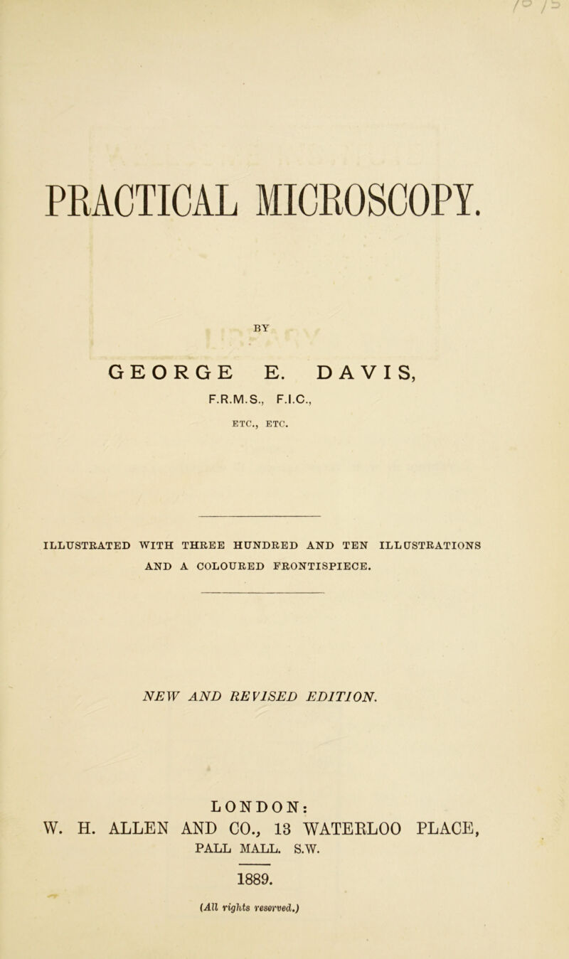 PRACTICAL MICROSCOPY. BY GEORGE E. DAVIS, F.R.M.S., F.I.C., ETC., ETC. ILLUSTRATED WITH THREE HUNDRED AND TEN ILLUSTRATIONS AND A COLOURED FRONTISPIECE. NEW AND REVISED EDITION. LONDON: W. H. ALLEN AND CO., 13 WATERLOO PLACE, PALL MALL. S.W. 1889. (All rights reserved.)