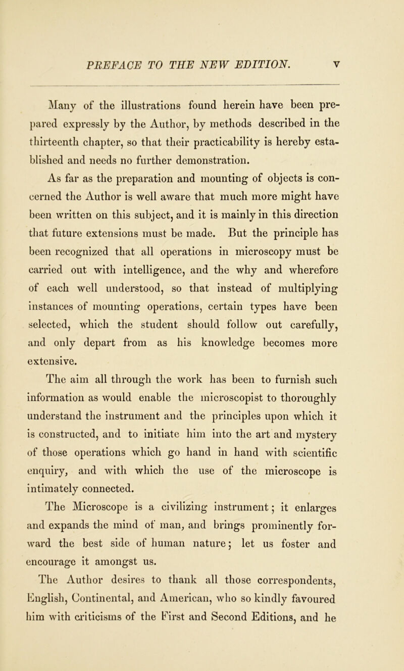 Many of the illustrations found herein have been pre- pared expressly by the Author, by methods described in the thirteenth chapter, so that their practicability is hereby esta- blished and needs no further demonstration. As far as the preparation and mounting of objects is con- cerned the Author is well aware that much more might have been written on this subject, and it is mainly in this direction that future extensions must be made. But the principle has been recognized that all operations in microscopy must be carried out with intelligence, and the why and wherefore of each well understood, so that instead of multiplying instances of mounting operations, certain types have been selected, which the student should follow out carefully, and only depart from as his knowledge becomes more extensive. The aim all through the work has been to furnish such information as would enable the microscopist to thoroughly understand the instrument and the principles upon which it is constructed, and to initiate him into the art and mystery of those operations which go hand in hand with scientific enquiry, and with which the use of the microscope is intimately connected. The Microscope is a civilizing instrument ; it enlarges and expands the mind of man, and brings prominently for- ward the best side of human nature; let us foster and encourage it amongst us. The Author desires to thank all those correspondents, English, Continental, and American, who so kindly favoured him with criticisms of the First and Second Editions, and he