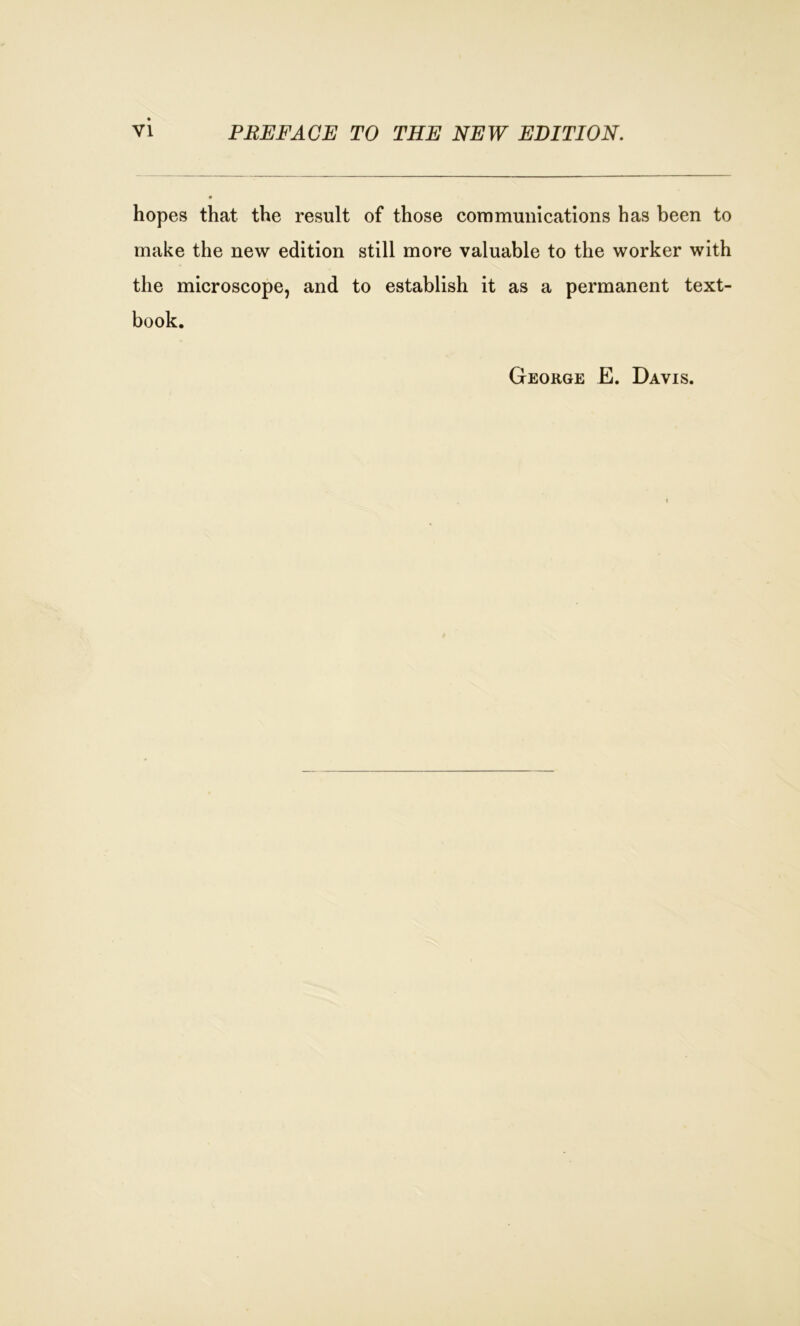 hopes that the result of those communications has been to make the new edition still more valuable to the worker with the microscope, and to establish it as a permanent text- book. George E. Davis.