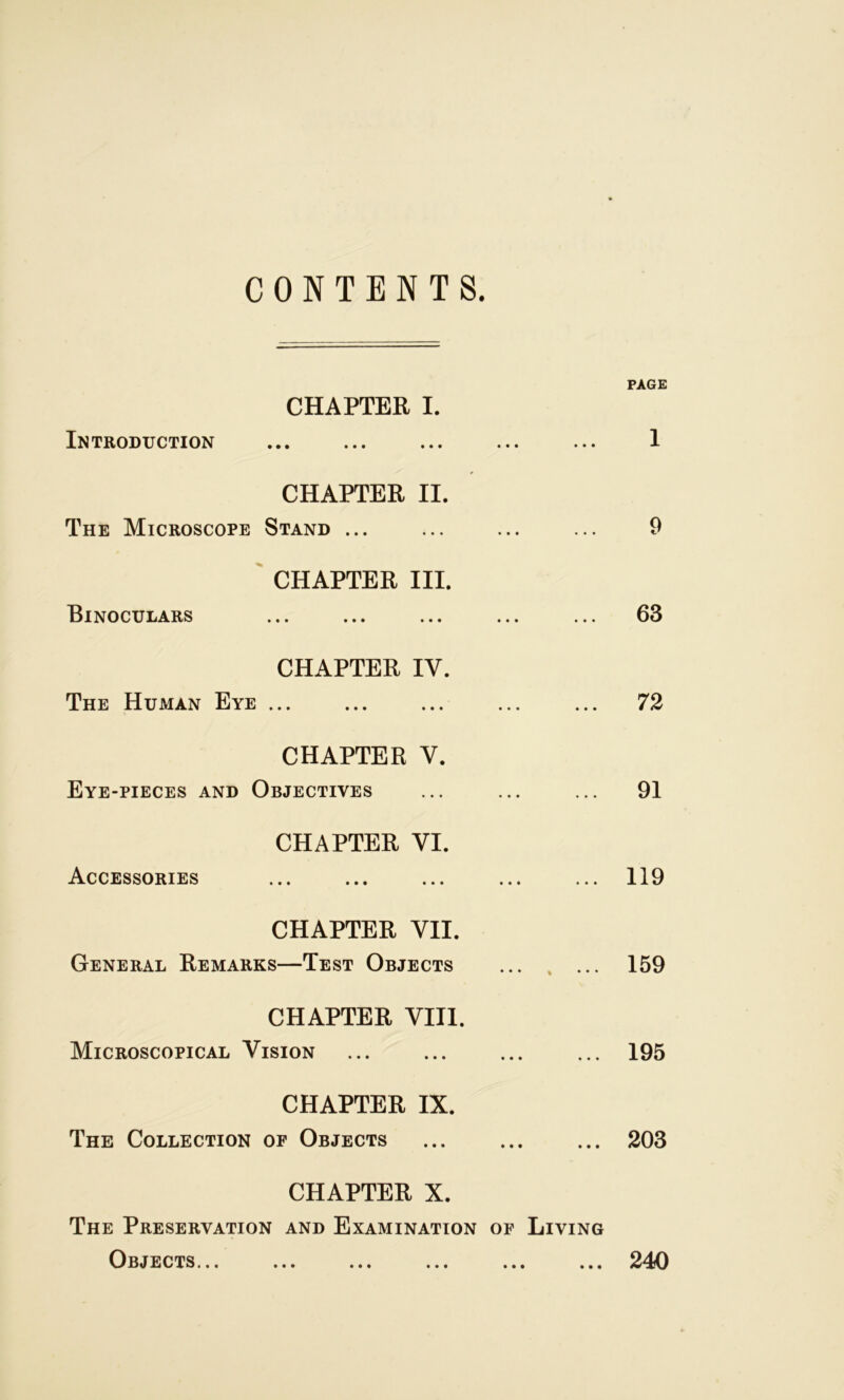 CONTENTS. PAGE CHAPTER I. Introduction • • • • • • 1 CHAPTER II. The Microscope Stand ... 9 CHAPTER III. Binoculars ... ... 63 CHAPTER IY. The Human Eye ... 72 CHAPTER Y. Eye-pieces and Objectives 91 CHAPTER VI. Accessories ... ... 119 CHAPTER VII. General Remarks—Test Objects 159 CHAPTER VIII. Microscopical Vision 195 CHAPTER IX. The Collection of Objects 203 CHAPTER X. The Preservation and Examination of Living Objects... ... ... ... ... ... 240