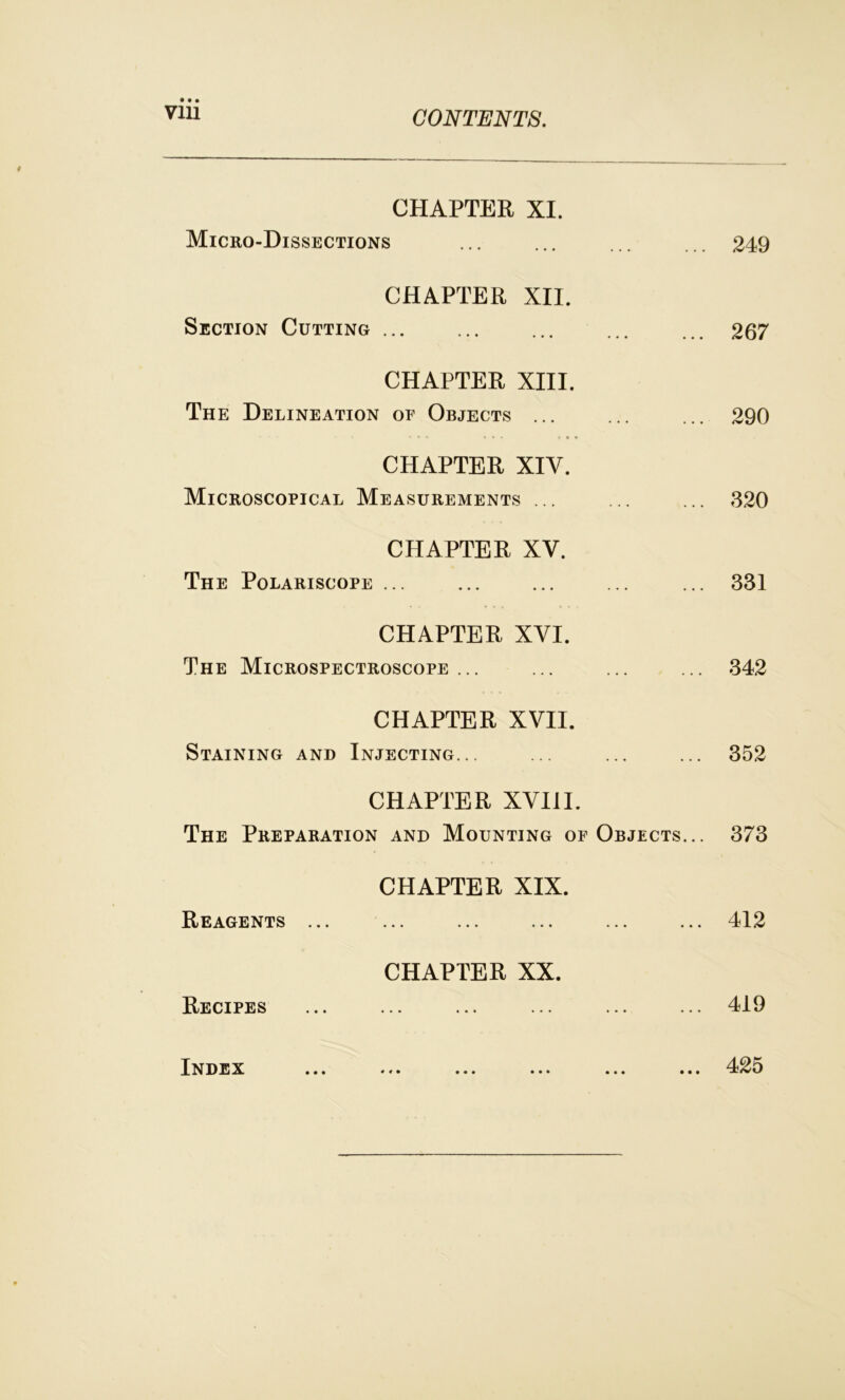 CHAPTER XI. Micro-Dissections ... ... ... ... 249 CHAPTER XII. Section Cutting ... ... ... ... ... 267 CHAPTER XIII. The Delineation of Objects ... ... ... 290 CHAPTER XIV. Microscopical Measurements ... ... ... 320 CHAPTER XV. The Polariscope ... ... ... ... ... 331 CHAPTER XVI. The Microspectroscope ... ... ... ... 342 CHAPTER XVII. Staining and Injecting... ... ... ... 352 CHAPTER XVIII. The Preparation and Mounting of Objects... 373 CHAPTER XIX. Reagents ... ... ... ... ... ... 412 CHAPTER XX. Recipes ... ... ... ... ... ... 419