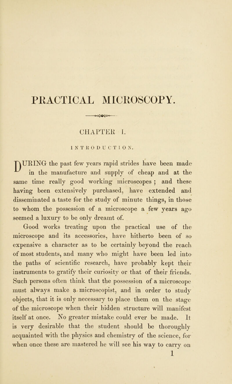 PRACTICAL MICROSCOPY. oKK<x> CHAPTER I. L N T R 0 D U C T l 0 N. TAURING the past few years rapid strides have been made in the manufacture and supply of cheap and at the same time really good working microscopes ; and these having been extensively purchased, have extended and disseminated a taste for the study of minute things, in those to whom the possession of a microscope a few years age 4 seemed a luxury to be only dreamt of. Good works treating upon the practical use of the microscope and its accessories, have hitherto been of so expensive a character as to be certainly beyond the reach of most students, and many who might have been led into the paths of scientific research, have probably kept their instruments to gratify their curiosity or that of their friends. Such persons often think that the possession of a microscope must always make g, microscopist, and in order to study objects, that it is only necessary to place them on the stage of the microscope when their hidden structure will manifest itself at once. No greater mistake could ever be made. It is very desirable that the student should be thoroughly acquainted with the physics and chemistry of the science, for when once these are mastered he will see his way to carry on