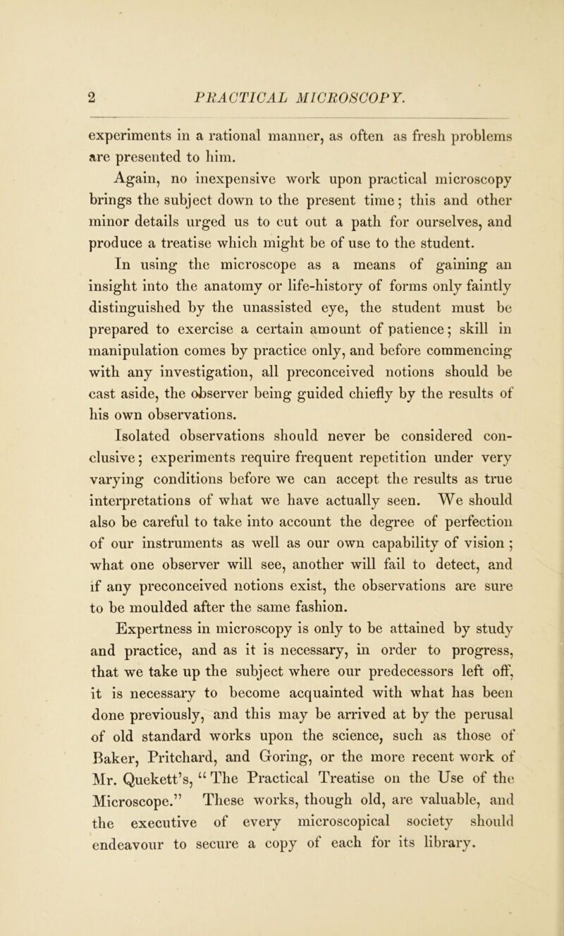 experiments in a rational manner, as often as fresh problems are presented to him. Again, no inexpensive work upon practical microscopy brings the subject down to the present time; this and other minor details urged us to cut out a path for ourselves, and produce a treatise which might be of use to the student. In using the microscope as a means of gaining an insight into the anatomy or life-history of forms only faintly distinguished by the unassisted eye, the student must be prepared to exercise a certain amount of patience; skill in manipulation comes by practice only, and before commencing with any investigation, all preconceived notions should be cast aside, the observer being guided chiefly by the results of his own observations. Isolated observations should never be considered con- clusive ; experiments require frequent repetition under very varying conditions before we can accept the results as true interpretations of what we have actually seen. We should also be careful to take into account the degree of perfection of our instruments as well as our own capability of vision ; what one observer will see, another will fail to detect, and if any preconceived notions exist, the observations are sure to be moulded after the same fashion. Expertness in microscopy is only to be attained by study and practice, and as it is necessary, in order to progress, that we take up the subject where our predecessors left off, it is necessary to become acquainted with what has been done previously, and this may be arrived at by the perusal of old standard works upon the science, such as those of Baker, Pritchard, and Goring, or the more recent work of Mr. Quekett’s, u The Practical Treatise on the Use of the Microscope.” These works, though old, are valuable, and the executive of every microscopical society should endeavour to secure a copy of each for its library.