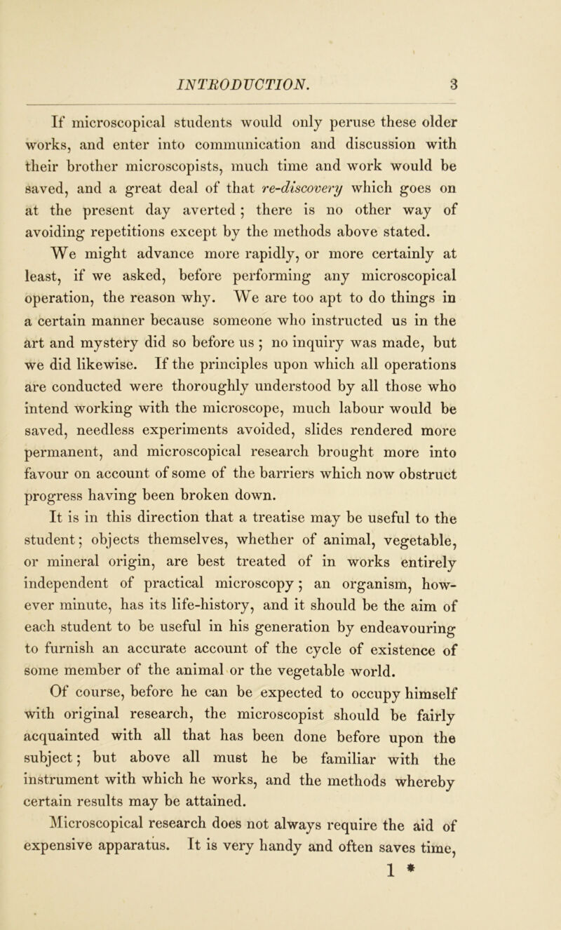 If microscopical students would only peruse these older works, and enter into communication and discussion with their brother microscopists, much time and work would be saved, and a great deal of that re-discovery which goes on at the present day averted; there is no other way of avoiding repetitions except by the methods above stated. We might advance more rapidly, or more certainly at least, if we asked, before performing any microscopical operation, the reason why. We are too apt to do things in a certain manner because someone who instructed us in the art and mystery did so before us ; no inquiry was made, but we did likewise. If the principles upon which all operations are conducted were thoroughly understood by all those who intend working with the microscope, much labour would be saved, needless experiments avoided, slides rendered more permanent, and microscopical research brought more into favour on account of some of the barriers which now obstruct progress having been broken down. It is in this direction that a treatise may be useful to the student; objects themselves, whether of animal, vegetable, or mineral origin, are best treated of in works entirely independent of practical microscopy; an organism, how- ever minute, has its life-history, and it should be the aim of each student to be useful in his generation by endeavouring to furnish an accurate account of the cycle of existence of some member of the animal or the vegetable world. Of course, before he can be expected to occupy himself with original research, the microscopist should be fairly acquainted with all that has been done before upon the subject; but above all must he be familiar with the instrument with which he works, and the methods whereby certain results may be attained. Microscopical research does not always require the aid of expensive apparatus. It is very handy and often saves time, 1 *