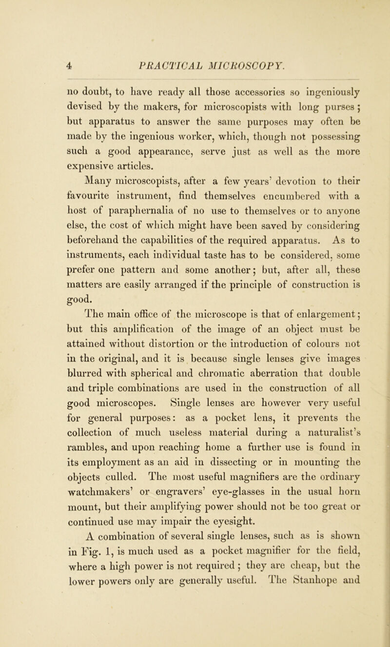 no doubt, to have ready all those accessories so ingeniously devised by the makers, for microscopists with long purses ; but apparatus to answer the same purposes may often be made by the ingenious worker, which, though not possessing such a good appearance, serve just as well as the more expensive articles. Many microscopists, after a few years7 devotion to their favourite instrument, find themselves encumbered with a host of paraphernalia of no use to themselves or to anyone else, the cost of which might have been saved by considering beforehand the capabilities of the required apparatus. As to instruments, each individual taste has to be considered, some prefer one pattern and some another; but, after all, these matters are easily arranged if the principle of construction is good. The main office of the microscope is that of enlargement; but this amplification of the image of an object must be attained without distortion or the introduction of colours not in the original, and it is because single lenses give images blurred with spherical and chromatic aberration that double and triple combinations are used in the construction of all good microscopes. Single lenses are however very useful for general purposes: as a pocket lens, it prevents the collection of much useless material during a naturalist’s rambles, and upon reaching home a further use is found in its employment as an aid in dissecting or in mounting the objects culled. The most useful magnifiers are the ordinary watchmakers’ or engravers’ eye-glasses in the usual horn mount, but their amplifying power should not be too great or continued use may impair the eyesight. A combination of several single lenses, such as is shown in Fig. 1, is much used as a pocket magnifier for the field, where a high power is not required ; they are cheap, but the lower powers only are generally useful. The Stanhope and