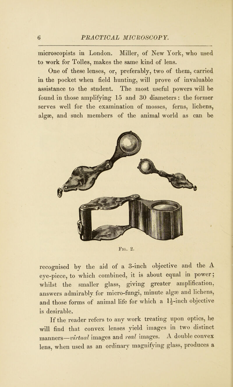 microscopists in London. Miller, of New York, who used to work for Tolies, makes the same kind of lens. One of these lenses, or, preferably, two of them, carried in the pocket when field hunting, will prove of invaluable assistance to the student. The most useful powers will be found in those amplifying 15 and 30 diameters: the former serves well for the examination of mosses, ferns, lichens, algae, and such members of the animal world as can be Fig. 2. recognised by the aid of a 3-inch objective and the A eye-piece, to which combined, it is about equal in power; whilst the smaller glass, giving greater amplification, answers admirably for micro-fungi, minute algae and lichens, and those forms of animal life for which a 1^-inch objective is desirable. If the reader refers to any work treating upon optics, he will find that convex lenses yield images in two distinct manners—virtual images and real images. A double convex lens, when used as an ordinary magnifying glass, produces a