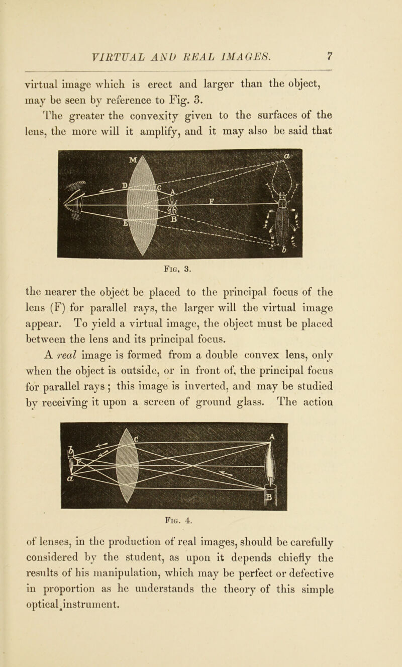 virtual image which is erect and larger than the object, may be seen by reference to Fig. 3. The greater the convexity given to the surfaces of the lens, the more will it amplify, and it may also be said that Fig, 3. the nearer the object be placed to the principal focus of the lens (F) for parallel rays, the larger will the virtual image appear. To yield a virtual image, the object must be placed between the lens and its principal focus. A real image is formed from a double convex lens, only when the object is outside, or in front of, the principal focus for parallel rays; this image is inverted, and may be studied bv receiving it upon a screen of ground glass. The action Fig. 4. of lenses, in the production of real images, should be carefully considered by the student, as upon it depends chiefly the results of his manipulation, which may be perfect or defective in proportion as he understands the theory of this simple opticah instrument.