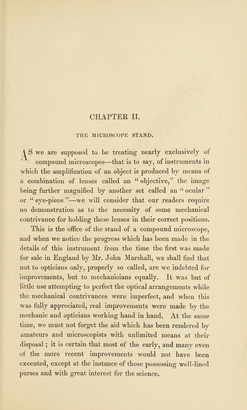 CHAPTER II. THE MICROSCOPE STAND. we are supposed to be treating nearly exelusively of compound microscopes—that is to say, of instruments in which the amplification of an object is produced by means of a combination of lenses called an “ objective,’7 the image being further magnified by another set called an u ocular ” or u eye-piece ”—we will consider that our readers require no demonstration as to the necessity of some mechanical contrivance for holding these lenses in their correct positions. This is the office of the stand of a compound microscope, and when we notice the progress which has been made in the details of this instrument from the time the first was made for sale in England by Mr. John Marshall, we shall find that not to opticians only, properly so called, are we indebted for improvements, but to mechanicians equally. It was but of little use attempting to perfect the optical arrangements while the mechanical contrivances were imperfect, and when this was fully appreciated, real improvements were made by the mechanic and opticians working hand in hand. At the same time, we must not forget the aid which has been rendered by amateurs and microscopists with unlimited means at their disposal; it is certain that most of the early, and many even of the more recent improvements would not have been executed, except at the instance of those possessing well-lined purses and with great interest for the science.