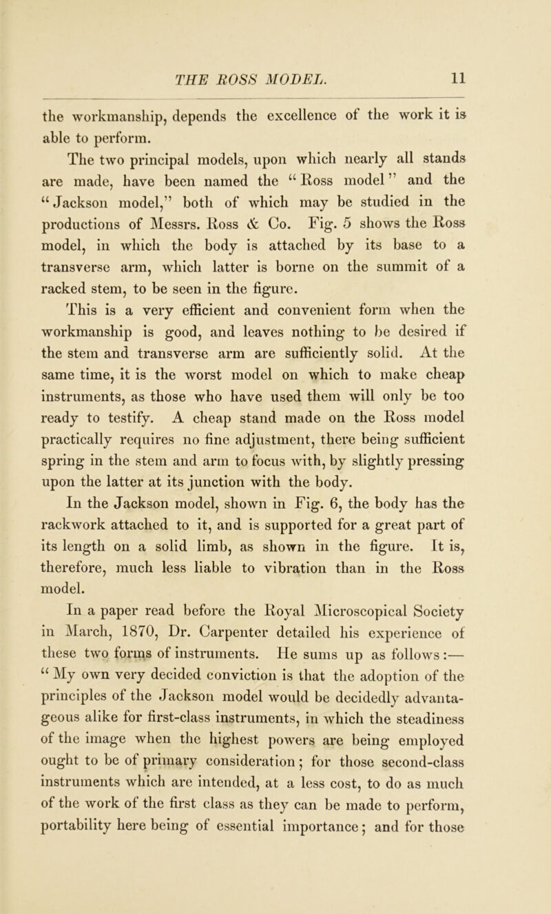 the workmanship, depends the excellence ot the work it is able to perform. The two principal models, upon which nearly all stands are made, have been named the u Ross model77 and the u Jackson model,77 both of which may be studied in the productions of Messrs, Ross & Co. Fig. 5 shows the Ross model, in which the body is attached by its base to a transverse arm, which latter is borne on the summit of a racked stem, to be seen in the figure. This is a very efficient and convenient form when the workmanship is good, and leaves nothing to be desired if the stem and transverse arm are sufficiently solid. At the same time, it is the worst model on which to make cheap instruments, as those who have used them will only be too ready to testify. A cheap stand made on the Ross model practically requires no fine adjustment, there being sufficient spring in the stem and arm to focus with, by slightly pressing upon the latter at its junction with the body. In the Jackson model, shown in Fig. 6, the body has the rackwork attached to it, and is supported for a great part of its length on a solid limb, as shown in the figure. It is, therefore, much less liable to vibration than in the Ross model. In a paper read before the Royal Microscopical Society in March, 1870, Dr. Carpenter detailed his experience of these two forms of instruments. He sums up as follows :— “ My own very decided conviction is that the adoption of the principles of the Jackson model would be decidedly advanta- geous alike for first-class instruments, in which the steadiness of the image when the highest powers are being employed ought to be of primary consideration; for those second-class instruments which are intended, at a less cost, to do as much of the work of the first class as they can be made to perform, portability here being of essential importance; and for those