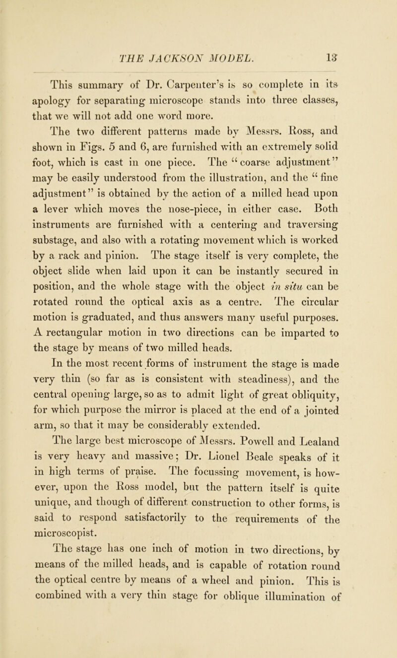 THE JACKSON MODEL. 12 This summary of Dr. Carpenter’s is so complete in its apology for separating microscope stands into three classes, that we will not add one word more. The two different patterns made by Messrs. Ross, and shown in Figs. 5 and 6, are furnished with an extremely solid foot, which is cast in one piece. The “coarse adjustment” may be easily understood from the illustration, and the u fine adjustment” is obtained by the action of a milled head upon a lever which moves the nose-piece, in either case. Both instruments are furnished with a centering and traversing substage, and also with a rotating movement which is worked by a rack and pinion. The stage itself is very complete, the object slide when laid upon it can be instantly secured in position, and the whole stage with the object in situ can be rotated round the optical axis as a centre. The circular motion is graduated, and thus answers many useful purposes. A rectangular motion in two directions can be imparted to the stage by means of two milled heads. In the most recent forms of instrument the stage is made very thin (so far as is consistent with steadiness), and the central opening large, so as to admit light of great obliquity, for which purpose the mirror is placed at the end of a jointed arm, so that it may be considerably extended. The large best microscope of Messrs. Powell and Lealand is very heavy and massive; Dr. Lionel Beale speaks of it in high terms of praise. The focussing movement, is how- ever, upon the Ross model, but the pattern itself is quite unique, and though of different construction to other forms, is said to respond satisfactorily to the requirements of the microscopist. The stage has one inch of motion in two directions, by means of the milled heads, and is capable of rotation round the optical centre by means of a wheel and pinion. This is combined with a very thin stage for oblique illumination of