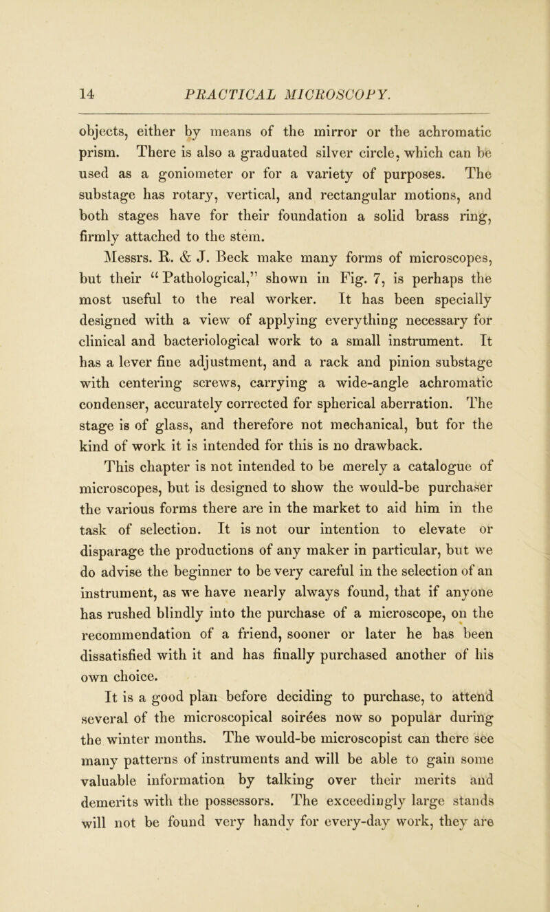 objects, either by means of the mirror or the achromatic prism. There is also a graduated silver circle, which can be used as a goniometer or for a variety of purposes. The substage has rotary, vertical, and rectangular motions, and both stages have for their foundation a solid brass ring, firmly attached to the stem. Messrs. R. & J. Beck make many forms of microscopes, but their u Pathological,” shown in Fig. 7, is perhaps the most useful to the real worker. It has been specially designed with a view of applying everything necessary for clinical and bacteriological work to a small instrument. It has a lever fine adjustment, and a rack and pinion substage with centering screws, carrying a wide-angle achromatic condenser, accurately corrected for spherical aberration. The stage is of glass, and therefore not mechanical, but for the kind of work it is intended for this is no drawback. This chapter is not intended to be merely a catalogue of microscopes, but is designed to show the would-be purchaser the various forms there are in the market to aid him in the task of selection. It is not our intention to elevate or disparage the productions of any maker in particular, but we do advise the beginner to be very careful in the selection of an instrument, as we have nearly always found, that if anyone has rushed blindly into the purchase of a microscope, on the recommendation of a friend, sooner or later he has been dissatisfied with it and has finally purchased another of his own choice. It is a good plan before deciding to purchase, to attend several of the microscopical soirees now so popular during the winter months. The would-be microscopist can there see many patterns of instruments and will be able to gain some valuable information by talking over their merits and demerits with the possessors. The exceedingly large stands will not be found very handy for every-day work, they are