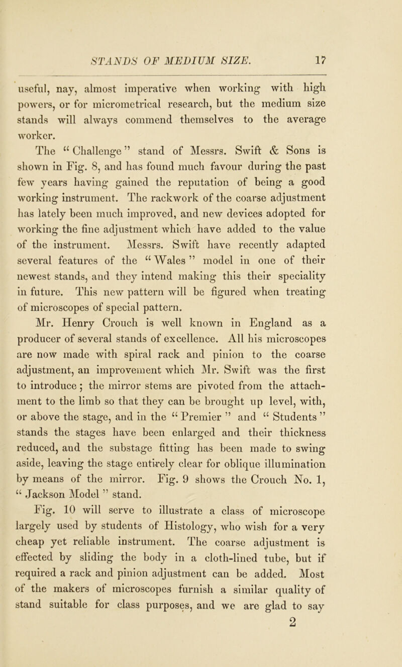 useful, nay, almost imperative when working with high powers, or for micrometrical research, but the medium size stands will always commend themselves to the average worker. The “ Challenge ” stand of Messrs. Swift & Sons is shown in Fig. 8, and has found much favour during the past few years having gained the reputation of being a good working instrument. The rackwork of the coarse adjustment has lately been much improved, and new devices adopted for working the fine adjustment which have added to the value of the instrument. Messrs. Swift have recently adapted several features of the “Wales” model in one of their newest stands, and they intend making this their speciality in future. This new pattern will be figured when treating of microscopes of special pattern. Mr. Henry Crouch is well known in England as a producer of several stands of excellence. All his microscopes are now made with spiral rack and pinion to the coarse adjustment, an improvement which Mr. Swift was the first to introduce; the mirror stems are pivoted from the attach- ment to the limb so that they can be brought up level, with, or above the stage, and in the “ Premier ” and “ Students ” stands the stages have been enlarged and their thickness reduced, and the substage fitting has been made to swing aside, leaving the stage entirely clear for oblique illumination by means of the mirror. Fig. 9 shows the Crouch No. 1, “ Jackson Model ” stand. Fig. 10 will serve to illustrate a class of microscope largely used by students of Histology, who wish for a very cheap yet reliable instrument. The coarse adjustment is effected by sliding the body in a cloth-lined tube, but if required a rack and pinion adjustment can be added. Most of the makers of microscopes furnish a similar quality of stand suitable for class purposes, and we are glad to say 2