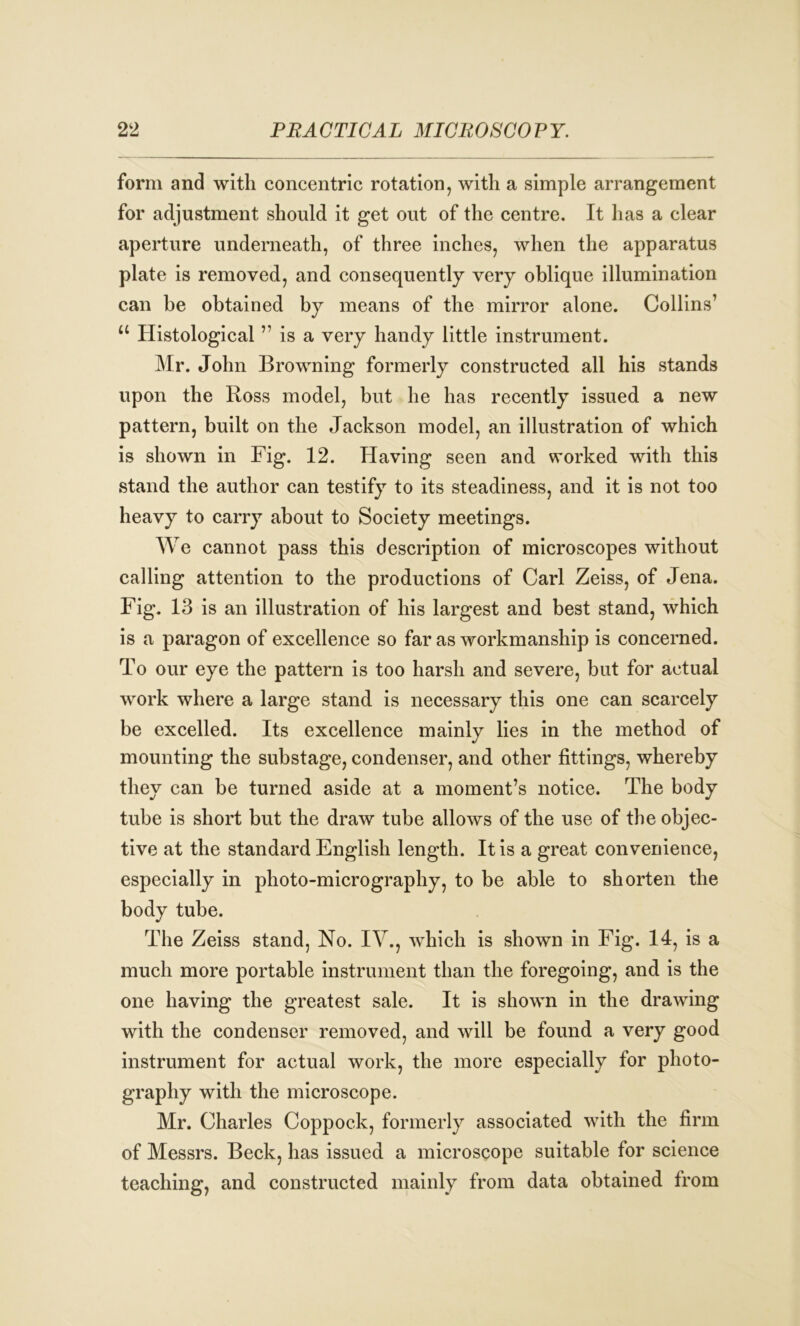form and with concentric rotation, with a simple arrangement for adjustment should it get out of the centre. It has a clear aperture underneath, of three inches, when the apparatus plate is removed, and consequently very oblique illumination can he obtained by means of the mirror alone. Collins1 u Histological11 is a very handy little instrument. Mr. John Browning formerly constructed all his stands upon the Ross model, but he has recently issued a new pattern, built on the Jackson model, an illustration of which is shown in Fig. 12. Having seen and worked with this stand the author can testify to its steadiness, and it is not too heavy to carry about to Society meetings. We cannot pass this description of microscopes without calling attention to the productions of Carl Zeiss, of Jena. Fig. 13 is an illustration of his largest and best stand, which is a paragon of excellence so far as workmanship is concerned. To our eye the pattern is too harsh and severe, but for actual work where a large stand is necessary this one can scarcely be excelled. Its excellence mainly lies in the method of mounting the substage, condenser, and other fittings, whereby they can be turned aside at a moment’s notice. The body tube is short but the draw tube allows of the use of the objec- tive at the standard English length. It is a great convenience, especially in photo-micrography, to be able to shorten the body tube. The Zeiss stand, No. IV., which is shown in Fig. 14, is a much more portable instrument than the foregoing, and is the one having the greatest sale. It is shown in the drawing with the condenser removed, and will be found a very good instrument for actual work, the more especially for photo- graphy with the microscope. Mr. Charles Coppock, formerly associated with the firm of Messrs. Beck, has issued a microscope suitable for science teaching, and constructed mainly from data obtained from