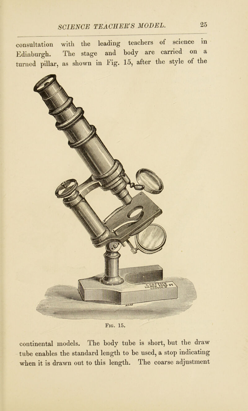 SCIENCE TEACHER’S MODEL. consultation with the leading teachers of science in Edinburgh. The stage and body are carried on a turned pillar, as shown in big. 15, after the style of the Fig. 15. continental models. The body tube is short, but the draw tube enables the standard length to be used, a stop indicating when it is drawn out to this length. The coarse adjustment