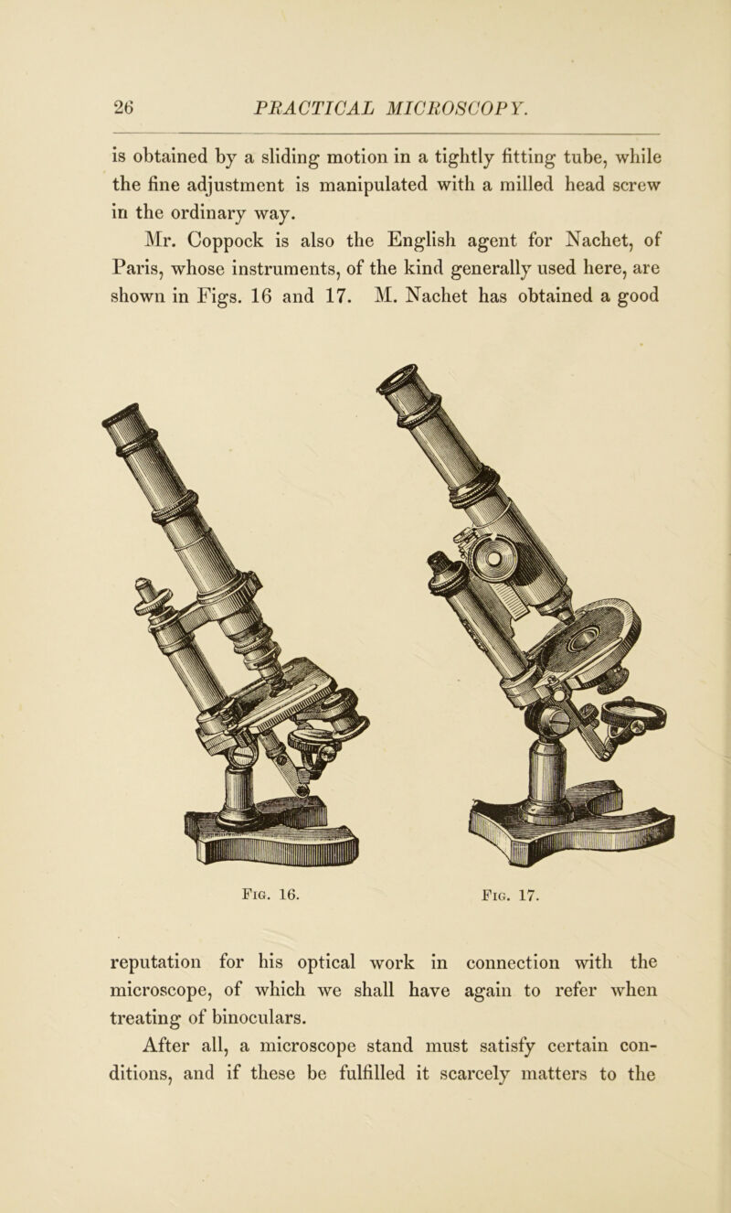 is obtained by a sliding motion in a tightly fitting tube, while the fine adjustment is manipulated with a milled head screw in the ordinary way. Mr. Coppock is also the English agent for Nachet, of Paris, whose instruments, of the kind generally used here, are shown in Figs. 16 and 17. M. Nachet has obtained a good Fig. 16. Fig. 17. reputation for his optical work in connection with the microscope, of which we shall have again to refer when treating of binoculars. After all, a microscope stand must satisfy certain con- ditions, and if these be fulfilled it scarcely matters to the
