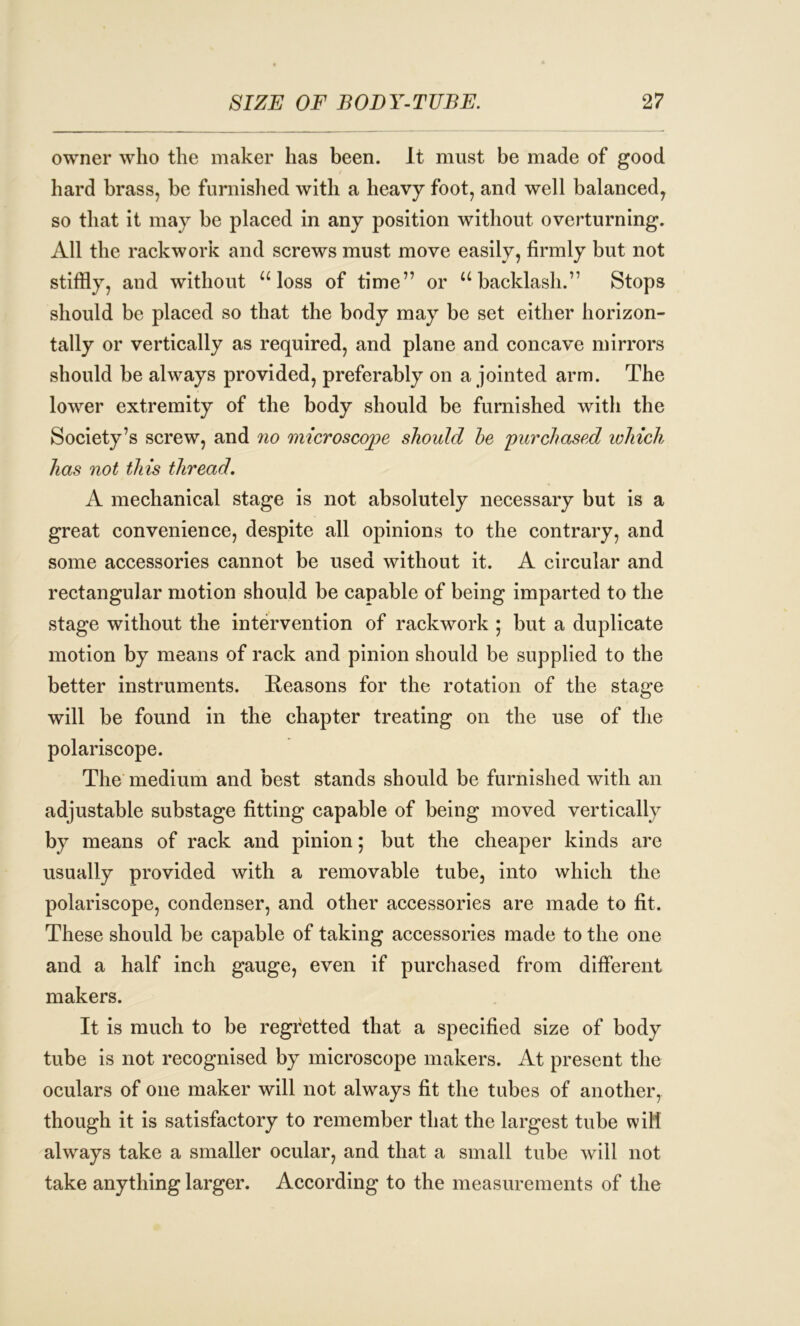 owner who the maker has been. It must be made of good hard brass, be furnished with a heavy foot, and well balanced, so that it may be placed in any position without overturning. All the rackwork and screws must move easily, firmly but not stiffly, and without “loss of time” or “backlash.” Stops should be placed so that the body may be set either horizon- tally or vertically as required, and plane and concave mirrors should be always provided, preferably on a jointed arm. The lower extremity of the body should be furnished with the Society’s screw, and no microscope should he 'purchased which has not this thread. A mechanical stage is not absolutely necessary but is a great convenience, despite all opinions to the contrary, and some accessories cannot be used without it. A circular and rectangular motion should be capable of being imparted to the stage without the intervention of rackwork ; but a duplicate motion by means of rack and pinion should be supplied to the better instruments. Reasons for the rotation of the stage will be found in the chapter treating on the use of the polariscope. The medium and best stands should be furnished with an adjustable substage fitting capable of being moved vertically by means of rack and pinion; but the cheaper kinds are usually provided with a removable tube, into which the polariscope, condenser, and other accessories are made to fit. These should be capable of taking accessories made to the one and a half inch gauge, even if purchased from different makers. It is much to be regretted that a specified size of body tube is not recognised by microscope makers. At present the oculars of one maker will not always fit the tubes of another, though it is satisfactory to remember that the largest tube will always take a smaller ocular, and that a small tube will not take anything larger. According to the measurements of the