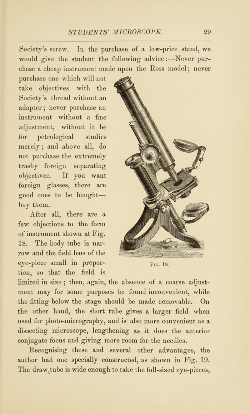 Society’s screw. In the purchase of a low-price stand, we would give the student the following advice:—Never pur- chase a cheap instrument made upon the Ross model; never purchase one which will not take objectives with the Society’s thread without an adapter; never purchase an instrument without a fine adjustment, without it be for petrological studies merely; and above all, do not purchase the extremely trashy foreign separating objectives. If you want foreign glasses, there are good ones to be bought— buy them. After all, there are a few objections to the form of instrument shown at Fig. 18. The body tube is nar- row and the field lens of the eye-piece small in propor- tion, so that the field is limited in size; then, again, the absence of a coarse adjust- ment may for some purposes be found inconvenient, while the fitting below the stage should be made removable. On the other hand, the short tube gives a larger field when used for photo-micrography, and is also more convenient as a dissecting microscope, lengthening as it does the anterior conjugate focus and giving more room for the needles. Recognising these and several other advantages, the author had one specially constructed, as shown in Fig. 19. The draw, tube is wide enough to take the full-sized eye-pieces,