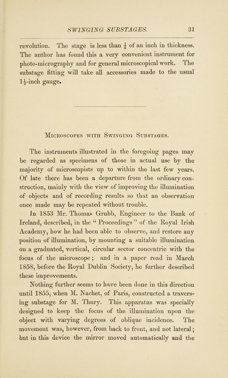 revolution. The stage is less than J of an inch in thickness. The author has found this a very convenient instrument for photo-micrography and for general microscopical work. The substage fitting will take all accessories made to the usual 11-inch gauge. Microscopes with Swinging Substages. The instruments illustrated in the foregoing pages may be regarded as specimens of those in actual use by the majority of microscopists up to within the last few years. Of late there has been a departure from the ordinary con- struction, mainly with the view of improving the illumination of objects and of recording results so that an observation once made may be repeated without trouble. In 1853 Mr. Thomas Grubb, Engineer to the Bank of Ireland, described, in the u Proceedings ” of the Royal Irish Academy, how he had been able to observe, and restore any position of illumination, by mounting a suitable illumination on a graduated, vertical, circular sector concentric with the focus of the microscope ; and in a paper read in March 1858, before the Royal Dublin Society, he further described these improvements. ■A. Nothing further seems to have been done in this direction until 1855, when M. Nachet, of Paris, constructed a travers- ing substage for M. Thury. This apparatus was specially designed to keep the focus of the illumination upon the object with varying degrees of oblique incidence. The movement was, however, from back to front, and not lateral; but in this device the mirror moved automatically and the