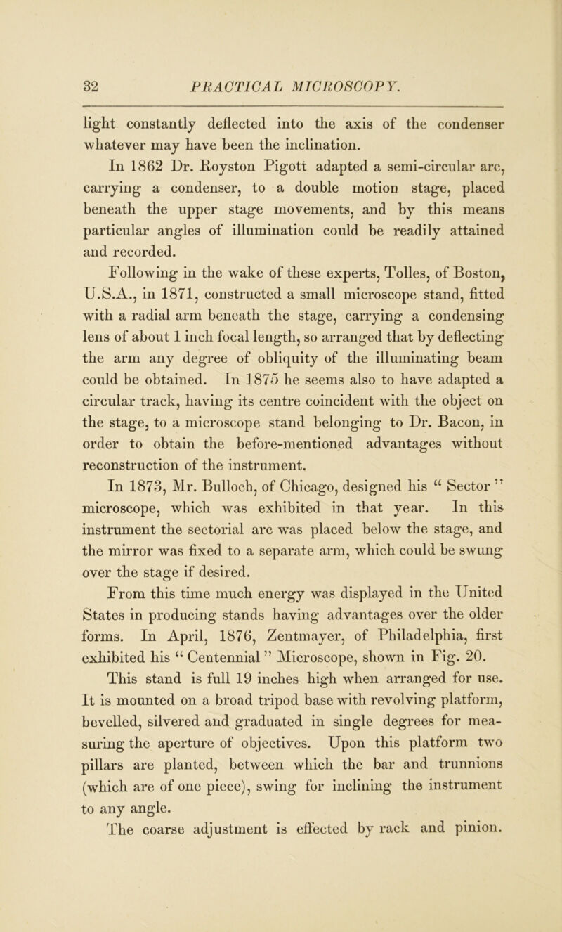 light constantly deflected into the axis of the condenser whatever may have been the inclination. In 1862 Dr. Eoyston Pigott adapted a semi-circular arc, carrying a condenser, to a double motion stage, placed beneath the upper stage movements, and by this means particular angles of illumination could be readily attained and recorded. Following in the wake of these experts, Tolies, of Boston, U.S.A., in 1871, constructed a small microscope stand, fitted with a radial arm beneath the stage, carrying a condensing lens of about 1 inch focal length, so arranged that by deflecting the arm any degree of obliquity of the illuminating beam could be obtained. In 1875 he seems also to have adapted a circular track, having its centre coincident with the object on the stage, to a microscope stand belonging to Dr. Bacon, in order to obtain the before-mentioned advantages without reconstruction of the instrument. In 1873, Mr. Bulloch, of Chicago, designed his u Sector ,T microscope, which was exhibited in that year. In this instrument the sectorial arc was placed below the stage, and the mirror was fixed to a separate arm, which could be swung over the stage if desired. From this time much energy was displayed in the United States in producing stands having advantages over the older forms. In April, 1876, Zentmayer, of Philadelphia, first exhibited his u Centennial ” Microscope, shown in Fig. 20. This stand is full 19 inches high when arranged for use. It is mounted on a broad tripod base with revolving platform, bevelled, silvered and graduated in single degrees for mea- suring the aperture of objectives. Upon this platform two pillars are planted, between which the bar and trunnions (which are of one piece), swing for inclining the instrument to any angle. The coarse adjustment is effected by rack and pinion.