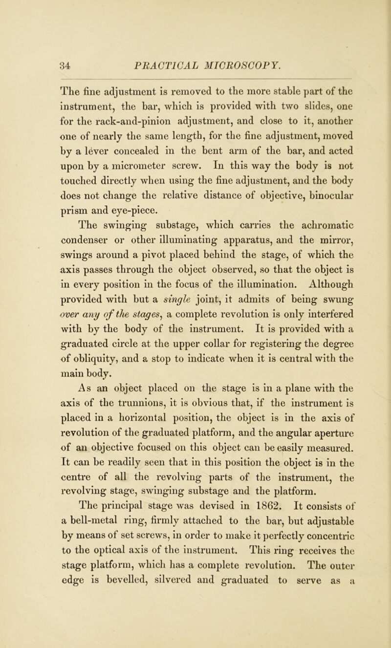 The fine adjustment is removed to the more stable part of the instrument, the bar, which is provided with two slides, one for the rack-and-pinion adjustment, and close to it, another one of nearly the same length, for the fine adjustment, moved by a lever concealed in the bent arm of the bar, and acted upon by a micrometer screw. In this way the body is not touched directly when using the fine adjustment, and the body does not change the relative distance of objective, binocular prism and eye-piece. The swinging substage, which carries the achromatic condenser or other illuminating apparatus, and the mirror, swings around a pivot placed behind the stage, of which the axis passes through the object observed, so that the object is in every position in the focus of the illumination. Although provided with but a single joint, it admits of being swung over a7iy of the stages, a complete revolution is only interfered with by the body of the instrument. It is provided with a graduated circle at the upper collar for registering the degree of obliquity, and a stop to indicate when it is central with the main body. As an object placed on the stage is in a plane with the axis of the trunnions, it is obvious that, if the instrument is placed in a horizontal position, the object is in the axis of revolution of the graduated platform, and the angular aperture of an objective focused on this object can be easily measured. It can be readily seen that in this position the object is in the centre of all the revolving parts of the instrument, the revolving stage, swinging substage and the platform. The principal stage was devised in 1862. It consists of a bell-metal ring, firmly attached to the bar, but adjustable by means of set screws, in order to make it perfectly concentric to the optical axis of the instrument. This ring receives the stage platform, which has a complete revolution. The outer edge is bevelled, silvered and graduated to serve as a