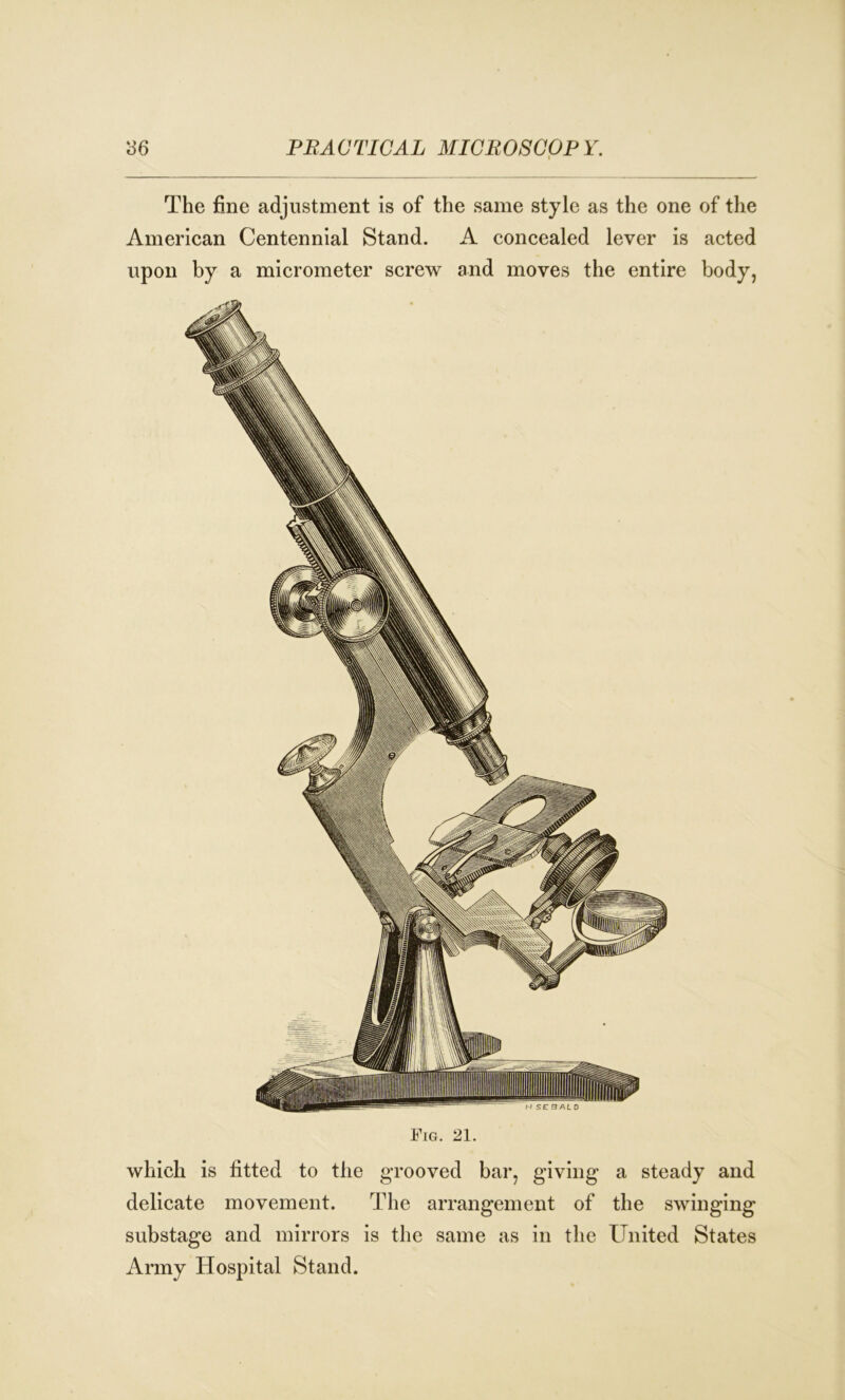 The fine adjustment is of the same style as the one of the American Centennial Stand. A concealed lever is acted upon by a micrometer screw and moves the entire body, which is fitted to the grooved bar, giving a steady and delicate movement. The arrangement of the swinging substage and mirrors is the same as in the United States Army Hospital Stand.