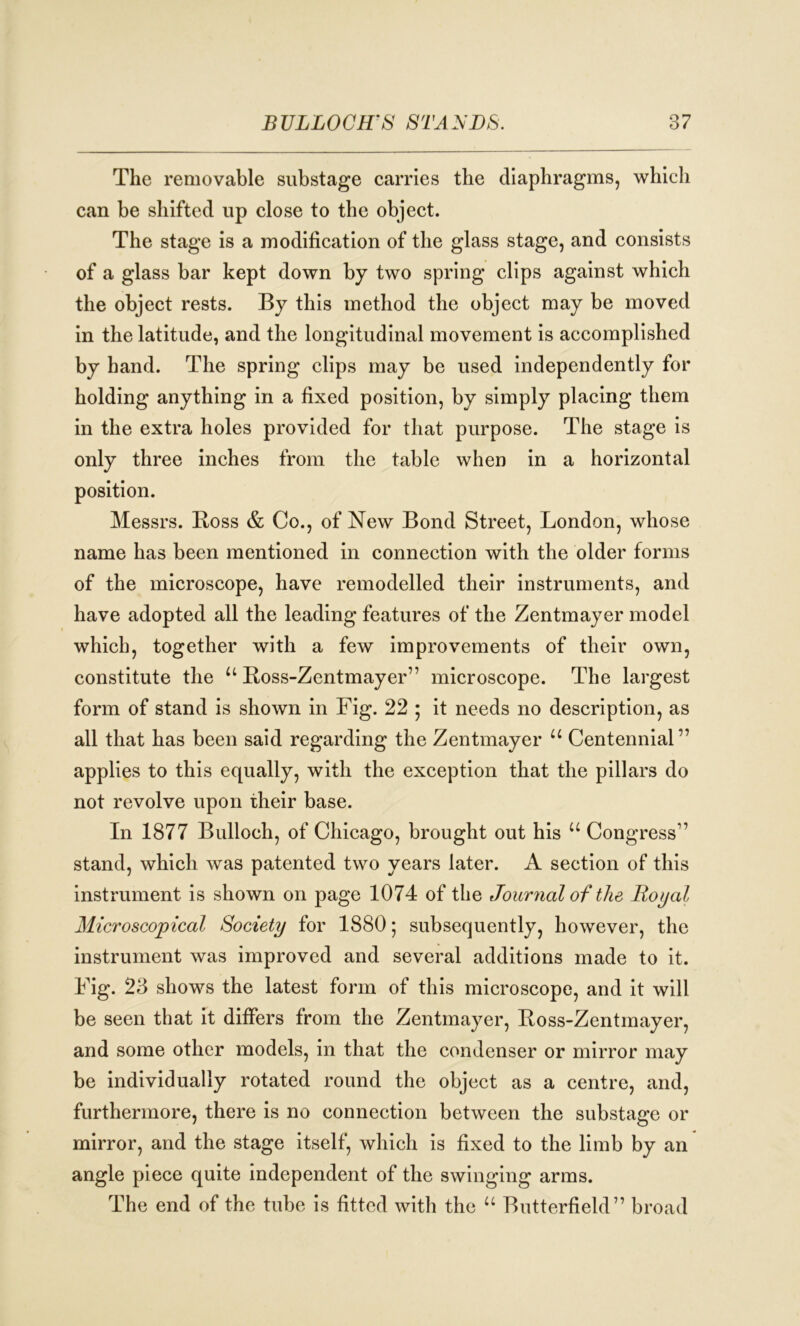 The removable substage carries the diaphragms, which can be shifted up close to the object. The stage is a modification of the glass stage, and consists of a glass bar kept down by two spring clips against which the object rests. By this method the object may be moved in the latitude, and the longitudinal movement is accomplished by hand. The spring clips may be used independently for holding anything in a fixed position, by simply placing them in the extra holes provided for that purpose. The stage is only three inches from the table when in a horizontal position. Messrs. Boss & Co., of New Bond Street, London, whose name has been mentioned in connection with the older forms of the microscope, have remodelled their instruments, and have adopted all the leading features of the Zentmayer model which, together with a few improvements of their own, constitute the u Boss-Zentmayer” microscope. The largest form of stand is shown in Fig. 22 ; it needs no description, as all that has been said regarding the Zentmayer u Centennial” applies to this equally, with the exception that the pillars do not revolve upon their base. In 1877 Bulloch, of Chicago, brought out his u Congress” stand, which was patented two years later. A section of this instrument is shown on page 1074 of the Journal of the Royal Microscopical Society for 1880; subsequently, however, the instrument was improved and several additions made to it. Fig. 23 shows the latest form of this microscope, and it will be seen that it differs from the Zentmayer, Boss-Zentmayer, and some other models, in that the condenser or mirror may be individually rotated round the object as a centre, and, furthermore, there is no connection between the substage or mirror, and the stage itself, which is fixed to the limb by an angle piece quite independent of the swinging arms. The end of the tube is fitted with the u Butterfield” broad