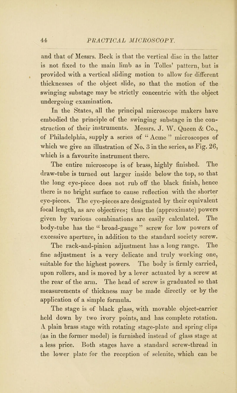 and that of Messrs. Beck is that the vertical disc in the latter is not fixed to the main limb as in Tolies’ pattern, but is provided with a vertical sliding motion to allow for different thicknesses of the object slide, so that the motion of the swinging substage may be strictly concentric with the object undergoing examination. In the States, all the principal microscope makers have embodied the principle of the swinging substage in the con- struction of their instruments. Messrs. J. W. Queen & Co., of Philadelphia, supply a series of u Acme ” microscopes of which we give an illustration of No. 3 in the series, as Fig. 26, which is a favourite instrument there. The entire microscope is of brass, highly finished. The draw-tube is turned out larger inside below the top, so that the long eye-piece does not rub off the black finish, hence there is no bright surface to cause reflection with the shorter eye-pieces. The eye-pieces are designated by their equivalent focal length, as are objectives; thus the (approximate) powers given by various combinations are easily calculated. The body-tube has the u broad-gauge ” screw for low powers of excessive aperture, in addition to the standard society screw. The rack-and-pinion adjustment has a long range. The fine adjustment is a very delicate and truly working one, suitable for the highest powers. The body is firmly carried, upon rollers, and is moved by a lever actuated by a screw at the rear of the arm. The head of screw is graduated so that measurements of thickness may be made directly or by the application of a simple formula. The stage is of black glass, with movable object-carrier held down by two ivory points, and has complete rotation. A plain brass stage with rotating stage-plate and spring clips (as in the former model) is furnished instead of glass stage at a less price. Both stages have a standard screw-thread in the lower plate for the reception of selenite, which can be