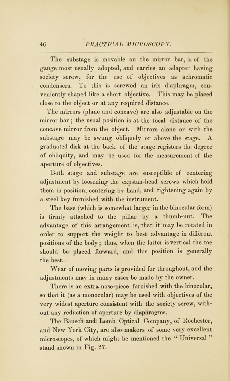 The substage is movable on the mirror bar, is of the gauge most usually adopted, and carries an adapter having society screw, for the use of objectives as achromatic condensers. To this is screwed an iris diaphragm, con- veniently shaped like a short objective. This may be placed close to the object or at any required distance. The mirrors (plane and concave) are also adjustable on the mirror bar; the usual position is at the focal distance of the concave mirror from the object. Mirrors alone or with the substage may be swung obliquely or above the stage. A graduated disk at the back of the stage registers the degree of obliquity, and may be used for the measurement of the aperture of objectives. Both stage and substage are susceptible of centering adjustment by loosening the capstan-head screws which hold them in position, centering by hand, and tightening again by a steel key furnished with the instrument. The base (which is somewhat larger in the binocular form) is firmly attached to the pillar by a thumb-nut. The advantage of this arrangement is, that it may be rotated in order to support the weight to best advantage in different positions of the body; thus, when the latter is vertical the toe should be placed forward, and this position is generally the best. Wear of moving parts is provided for throughout, and the adjustments may in many cases be made by the owner. There is an extra nose-piece furnished with the binocular, so that it (as a monocular) may be used with objectives of the very widest aperture consistent with the society screw, with- out any reduction of aperture by diaphragms. The Bausch and Lomb Optical Company, of Rochester, and New York City, are also makers of some very excellent microscopes, of which might be mentioned the u Universal ” stand shown in Fig. 27.