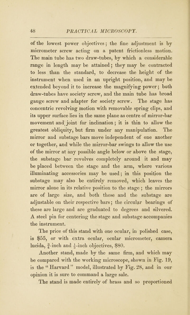 of the lowest power objectives; the fine adjustment is by micrometer screw acting on a patent frictionless motion. The main tube has two draw-tubes, by which a considerable range in length may be attained; they may be contracted to less than the standard, to decrease the height of the instrument when used in an upright position, and may be extended beyond it to increase the magnifying power; both draw-tubes have society screw, and the main tube has broad gauge screw and adapter for society screw. The stage has concentric revolving motion with removable spring clips, and its upper surface lies in the same plane as centre of mirror-bar movement and^ joint for inclination; it is thin to allow the greatest obliquity, but firm under any manipulation. The mirror and substage bars move independent of one another or together, and while the mirror-bar swings to allow the use of the mirror at any possible angle below or above the stage, the substage bar revolves completely around it and may be placed between the stage and the arm, where various illuminating accessories may be used; in this position the substage may also be entirely removed, which leaves the mirror alone in its relative position to the stage ; the mirrors are of large size, and both these and the substage are adjustable on their respective bars; the circular bearings of these are large and are graduated to degrees and silvered. A steel pin for centering the stage and sub stage accompanies the instrument. The price of this stand with one ocular, in polished case, is $55, or with extra ocular, ocular micrometer, camera lucida, f-inch and -jUinch objectives, $80. Another stand, made by the same firm, and which may be compared with the working microscope, shown in Fig. 19, is the u Harvard ” model, illustrated by Fig. 28, and in our opinion it is sure to command a large sale. The stand is made entirely of brass and so proportioned