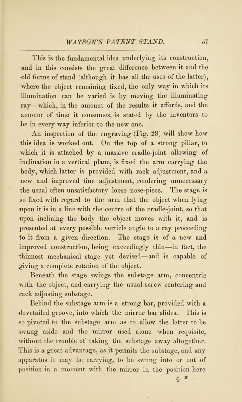 This is the fundamental idea underlying* its construction, and in this consists the great difference between it and the old forms of stand (although it has all the uses of the latter), where the object remaining fixed, the only way in which its illumination can be varied is by moving the illuminating ray—which, in the amount of the results it affords, and the amount of time it consumes, is stated by the inventors to be in every way inferior to the new one. An inspection of the engraving (Fig. 29) will show how this idea is worked out. On the top of a strong pillar, to which it is attached by a massive cradle-joint allowing of inclination in a vertical plane, is fixed the arm carrying the body, which latter is provided with rack adjustment, and a new and improved fine adjustment, rendering unnecessary the usual often unsatisfactory loose nose-piece. The stage is so fixed with regard to the arm that the object when lying upon it is in a line with the centre of the cradle-joint, so that upon inclining the body the object moves with it, and is presented at every possible verticle angle to a ray proceeding to it from a given direction. The stage is of a new and improved construction, being exceedingly thin—in fact, the thinnest mechanical stage yet devised—and is capable of giving a complete rotation of the object. Beneath the stage swings the substage arm, concentric with the object, and carrying the usual screw centering and rack adjusting substage. Behind the substage arm is a strong bar, provided with a dovetailed groove, into which the mirror bar slides. This is so pivoted to the substage arm as to allow the latter to be swung aside and the mirror used alone when requisite, without the trouble of taking the substage away altogether. This is a great advantage, as it permits the substage, and any apparatus it may be carrying, to be swung into or out of position in a moment with the mirror in the position here 4 *
