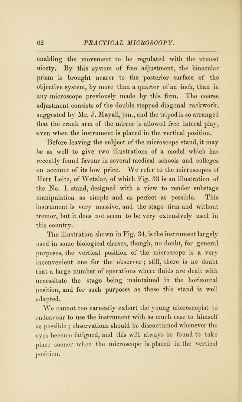 enabling the movement to be regulated with the utmost nicety. By this system of fine adjustment, the binocular prism is brought nearer to the posterior surface of the objective system, by more than a quarter of an inch, than in any microscope previously made by this firm. The coarse adjustment consists of the double stepped diagonal rackwork, suggested by Mr. J. Mayall, jun., and the tripod is so arranged that the crank arm of the mirror is allowed free lateral play, oven when the instrument is placed in the vertical position. Before leaving the subject of the microscope stand, it may be as well to give two illustrations of a model which has recently found favour in several medical schools and colleges on account of its low price. We refer to the microscopes of Herr Leitz, of Wetzlar, of which Fig. 33 is an illustration of the No. I. stand, designed with a view to render substage manipulation as simple and as perfect as possible. This instrument is very massive, and the stage firm and without tremor, but it does not seem to be very extensively used in this country. The illustration shown in Fig. 34, is the instrument largely used in some biological classes, though, no doubt, for general purposes, the vertical position of the microscope is a very inconvenient one for the observer ; still, there is no doubt that a large number of operations where fluids are dealt with necessitate the stage being maintained in the horizontal position, and for such purposes as these this stand is well Wc cannot too earnestly exhort the young microscopist to endeavour to use the instrument with as much ease to himself as possible ; observations should be discontinued whenever the eyes become fatigued, and this will always be found to take place sooner when the microscope is placed in the vertical position.