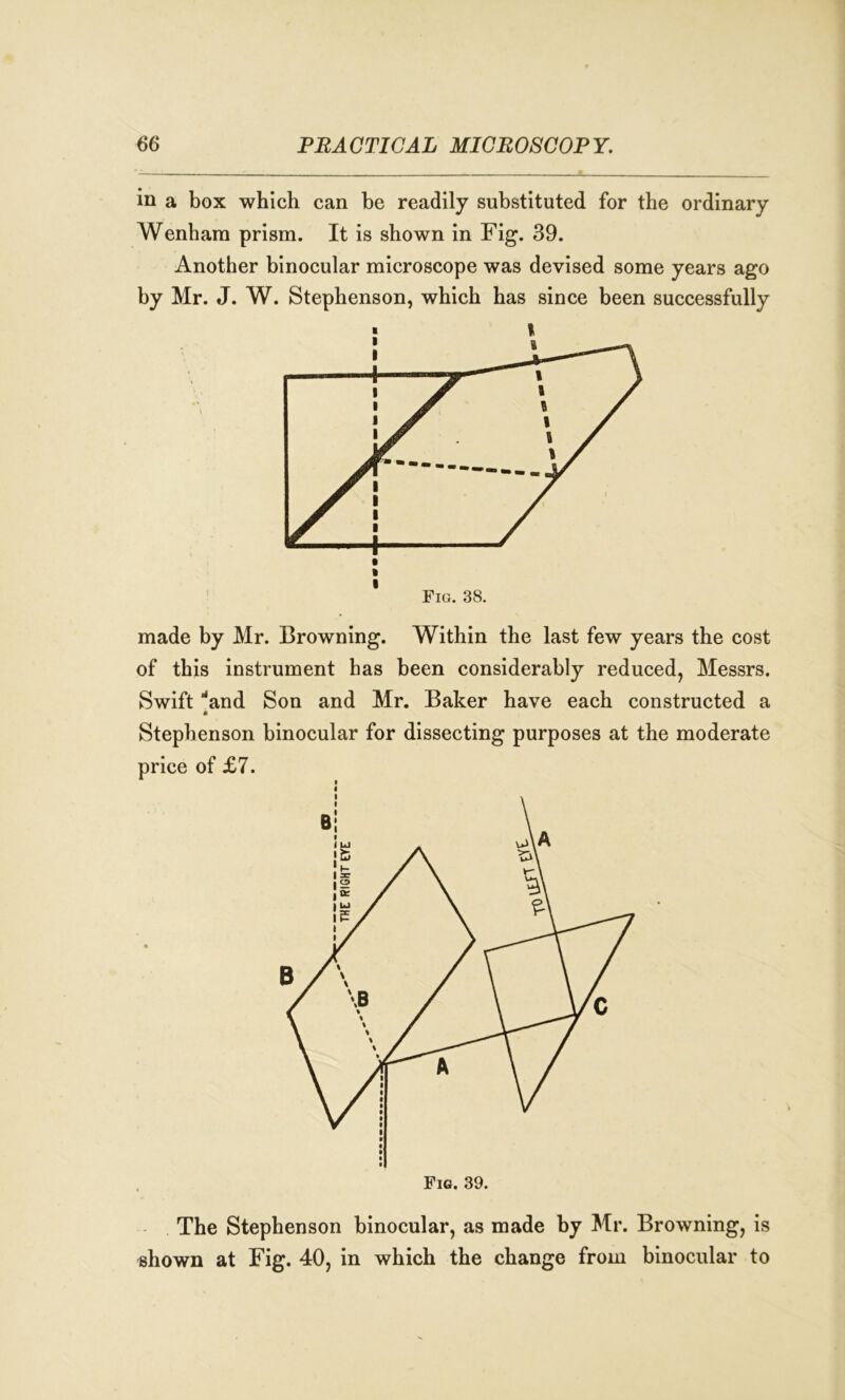 in a box which can he readily substituted for the ordinary Wenhara prism. It is shown in Fig. 39. Another binocular microscope was devised some years ago by Mr. J. W. Stephenson, which has since been successfully Fig. 38. made by Mr. Browning. Within the last few years the cost of this instrument has been considerably reduced, Messrs. Swift 'and Son and Mr. Baker have each constructed a M Stephenson binocular for dissecting purposes at the moderate price of £7. The Stephenson binocular, as made by Mr. Browning, is shown at Fig. 40, in which the change from binocular to