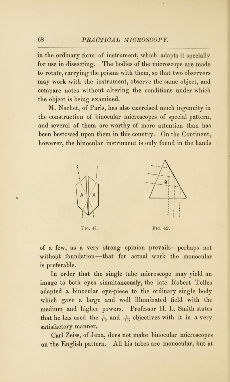 in the ordinary form of instrument, which adapts it speciallv for use in dissecting. The bodies of the microscope are made to rotate, carrying the prisms with them, so that two observers may work with the instrument, observe the same object, and compare notes without altering the conditions under which the object is being examined. M. Nachet, of Paris, has also exercised much ingenuity in the construction of binocular microscopes of special pattern, and several of them are worthy of more attention than has been bestowed upon them in this country. On the Continent, however, the binocular instrument is only found in the hands Fig. 41. Fig. 42. of a few, as a very strong opinion prevails—perhaps not without foundation—that for actual work the monocular is preferable. In order that the single tube microscope may yield an image to both eyes simultaneously, the late Robert Tolies adapted a binocular eye-piece to the ordinary single body which gave a large and well illuminated field with the medium and higher powers. Professor H. L. Smith states that he has used the and objectives with it in a very satisfactory manner, Carl Zeiss, of Jena, does not make binocular microscopes on the English pattern. All his tubes are monocular, but at
