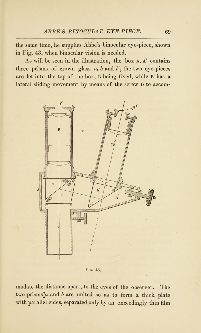 the same time, he supplies Abbe’s binocular eye-piece, shown in Fig. 43, when binocular vision is needed. As will be seen in the illustration, the box A, A' contains three prisms of crown glass a, b and b\ the two eye-pieces are let into the top of the box, B being fixed, while B' has a lateral sliding movement by means of the screw D to accom- Fig. 43. modate the distance apart, to the eyes of the observer. The two prismsjz and b are united so as to form a thick plate with parallel sides, separated only by an exceedingly thin film