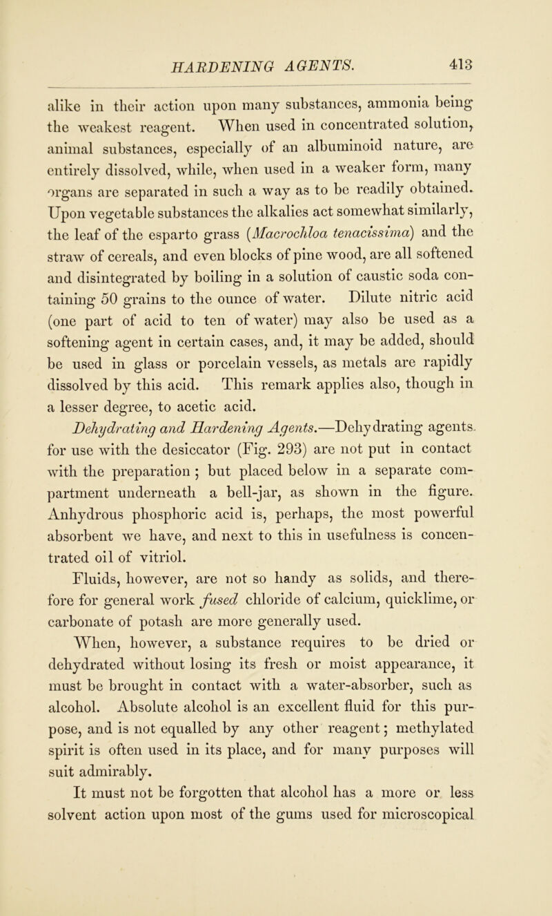 alike in their action upon many substances, ammonia being the weakest reagent. When used in concentrated solution,, animal substances, especially of an albuminoid nature, are entirely dissolved, while, when used in a weaker form, many organs are separated in such a way as to be readily obtained. Upon vegetable substances the alkalies act somewhat similarly, the leaf of the esparto grass (Macrochloa tenacissima) and the straw of cereals, and even blocks of pine wood, are all softened and disintegrated by boiling in a solution of caustic soda con- taining 50 grains to the ounce of water. Dilute nitric acid (one part of acid to ten of water) may also be used as a softening agent in certain cases, and, it may be added, should be used in glass or porcelain vessels, as metals are rapidly dissolved by this acid. This remark applies also, though in a lesser degree, to acetic acid. Dehydrating and Hardening Agents.—Dehy drating agents, for use with the desiccator (Fig. 293) are not put in contact with the preparation ; but placed below in a separate com- partment underneath a bell-jar, as shown in the figure. Anhydrous phosphoric acid is, perhaps, the most powerful absorbent we have, and next to this in usefulness is concen- trated oil of vitriol. Fluids, however, are not so handy as solids, and there- fore for general work fused chloride of calcium, quicklime, or carbonate of potash are more generally used. When, however, a substance requires to be dried or dehydrated without losing its fresh or moist appearance, it must be brought in contact with a water-absorber, such as alcohol. Absolute alcohol is an excellent fluid for this pur- pose, and is not equalled by any other reagent; methylated spirit is often used in its place, and for many purposes will suit admirably. It must not be forgotten that alcohol has a more or less solvent action upon most of the gums used for microscopical