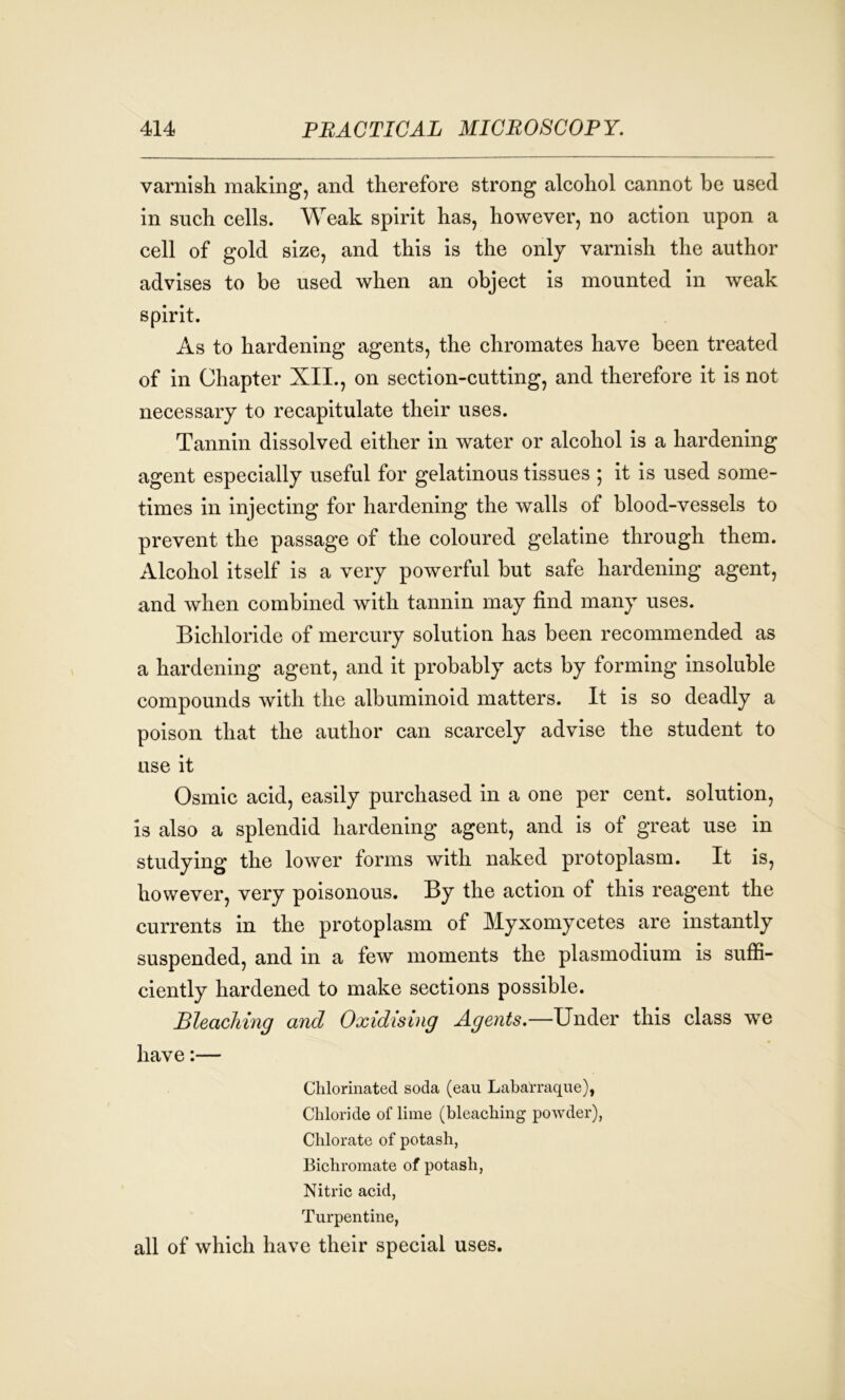 varnish making, and therefore strong alcohol cannot be used in such cells. Weak spirit has, however, no action upon a cell of gold size, and this is the only varnish the author advises to be used when an object is mounted in weak spirit. As to hardening agents, the chromates have been treated of in Chapter XII., on section-cutting, and therefore it is not necessary to recapitulate their uses. Tannin dissolved either in water or alcohol is a hardening agent especially useful for gelatinous tissues ; it is used some- times in injecting for hardening the walls of blood-vessels to prevent the passage of the coloured gelatine through them. Alcohol itself is a very powerful but safe hardening agent, and when combined with tannin may find many uses. Bichloride of mercury solution has been recommended as a hardening agent, and it probably acts by forming insoluble compounds with the albuminoid matters. It is so deadly a poison that the author can scarcely advise the student to use it Osmic acid, easily purchased in a one per cent, solution, is also a splendid hardening agent, and is of great use in studying the lower forms with naked protoplasm. It is, however, very poisonous. By the action of this reagent the currents in the protoplasm of Myxomycetes are instantly suspended, and in a few moments the plasmodium is suffi- ciently hardened to make sections possible. Bleaching and Oxidising Agents.—Under this class we have:— Chlorinated soda (eau Laba'rraque), Chloride of lime (bleaching powder), Chlorate of potash, Bichromate of potash, Nitric acid, Turpentine, all of which have their special uses.