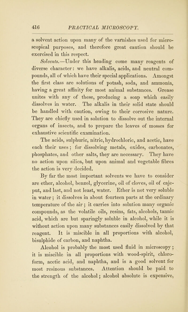 a solvent action upon many of the varnishes used for micro- scopical purposes, and therefore great caution should he exercised in this respect. Solvents.—Under this heading come many reagents of diverse character: we have alkalis, acids, and neutral com- pounds, all of which have their special applications. Amongst the first class are solutions of potash, soda, and ammonia, having a great affinity for most animal substances. Grease unites with any of these, producing a soap which easily dissolves in water. The alkalis in their solid state should be handled with caution, owing to their corrosive nature. They are chiefly used in solution to dissolve out the internal organs of insects, and to prepare the leaves of mosses for exhaustive scientific examination. The acids, sulphuric, nitric, hydrochloric, and acetic, have each their uses ; for dissolving metals, oxides, carbonates, phosphates, and other salts, they are necessary. They have no action upon silica, but upon animal and vegetable fibres the action is very decided. By far the most important solvents we have to consider are ether, alcohol, benzol, glycerine, oil of cloves, oil of caje- put, and last, and not least, water. Ether is not very soluble in water; it dissolves in about fourteen parts at the ordinary temperature of the air ; it carries into solution many organic compounds, as the volatile oils, resins, fats, alcohols, tannic acid, which are but sparingly soluble in alcohol, while it is without action upon many substances easily dissolved by that reagent. It is miscible in all proportions with alcohol, bisulphide of carbon, and naphtha. Alcohol is probably the most used fluid in microscopy ; it is miscible in all proportions with wood-spirit, chloro- form, acetic acid, and naphtha, and is a good solvent for most resinous substances. Attention should be paid to the strength of the alcohol ; alcohol absolute is expensive,