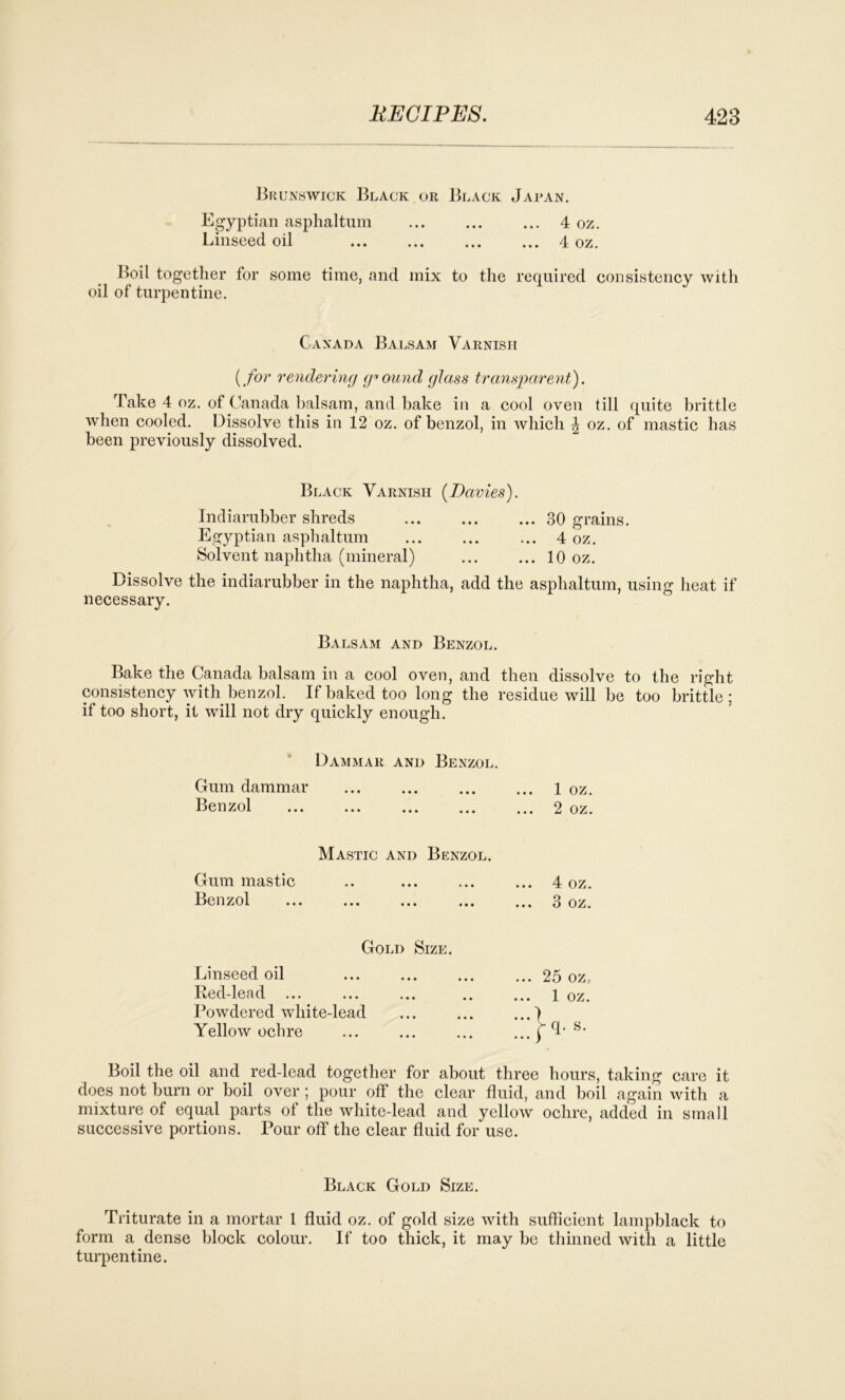 Brunswick Black or Black Japan. Egyptian asphaltum ... ... ... 4 oz. Linseed oil ... ... ... ... 4 oz. Boil together for some time, and mix to the required consistency with oil of turpentine. Canada Balsam Varnish (for rendering ground glass transparent). Take 4 oz. of Canada balsam, and hake in a cool oven till quite brittle when cooled. Dissolve this in 12 oz. of benzol, in which \ oz. of mastic has been previously dissolved. Black Varnish (Davies). Indiarubber shreds 30 grains. Egyptian asphaltum ... ... ... 4 oz. Solvent naphtha (mineral) 10 oz. Dissolve the indiarubber in the naphtha, add the asphaltum, using heat if necessary. Balsam and Benzol. Bake the Canada balsam in a cool oven, and then dissolve to the right consistency with benzol. If baked too long the residue will be too brittle; if too short, it will not dry quickly enough. Dammar and Benzol. Gum dammar Benzol 1 oz. ... 2 oz. Mastic and Benzol. Gum mastic Benzol ... 4 oz. ... 3 oz. Gold Size. Linseed oil Red-lead ... Powdered white-lead Yellow ochre ... 25 OZ: ... 1 oz. ...} ...P- s- Boil the oil and red-lead together for about three hours, taking care it does not burn or boil over ; pour off the clear fluid, and boil again with a mixture of equal parts of the white-lead and yellow ochre, added in small successive portions. Pour off the clear fluid for use. Black Gold Size. Triturate in a mortar 1 fluid oz. of gold size with sufficient lampblack to form a dense block colour. If too thick, it may be thinned with a little turpentine.