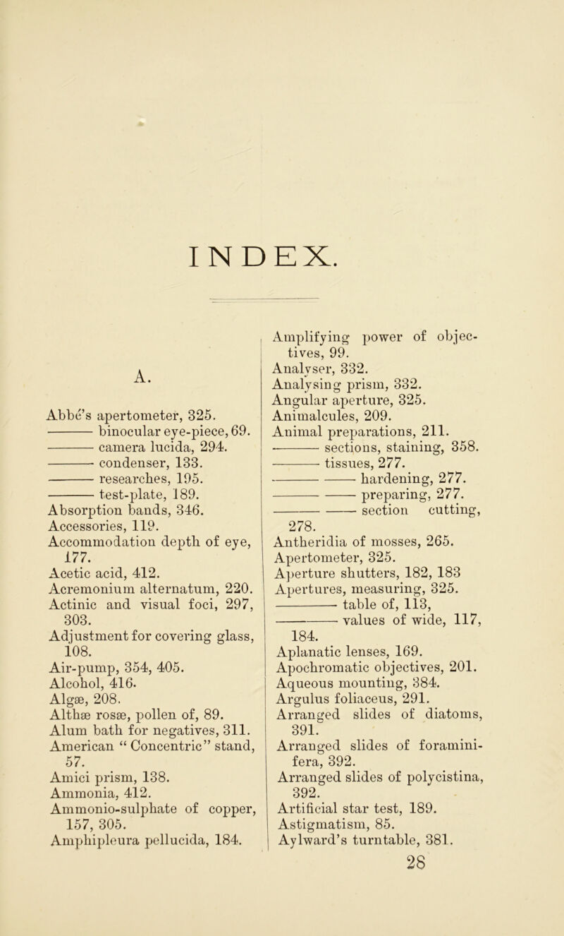 INDEX. A. Abbe’s apertometer, 325. binocular eye-piece, 69. camera lucida, 294. condenser, 133. researches, 195. test-plate, 189. Absorption bands, 346. Accessories, 119. Accommodation depth of eye, 177. Acetic acid, 412. Acremonium alternatum, 220. Actinic and visual foci, 297, 303. Adjustment for covering glass, 108. Air-pump, 354, 405. Alcohol, 416. Algae, 208. Althse rosae, pollen of, 89. Alum bath for negatives, 311. American “ Concentric” stand, 57. Amici prism, 138. Ammonia, 412. Ammonio-sulphate of copper, 157, 305. Amphipleura pellucida, 184. Amplifying power of objec- tives, 99. Analvser, 332. Analysing prism, 332. Angular aperture, 325. Animalcules, 209. Animal preparations, 211. sections, staining, 358. tissues, 277. hardening, 277. preparing, 277. section cutting, 278. Antheridia of mosses, 265. Apertometer, 325. Aperture shutters, 182, 183 Apertures, measuring, 325. table of, 113, values of wide, 117, 184. Aplanatic lenses, 169. Apochromatic objectives, 201. Aqueous mounting, 384. Argulus foliaceus, 291. Arranged slides of diatoms, 391. Arranged slides of foramini- fera, 392. Arranged slides of polycistina, 392. Artificial star test, 189. Astigmatism, 85. Aylward’s turntable, 381.