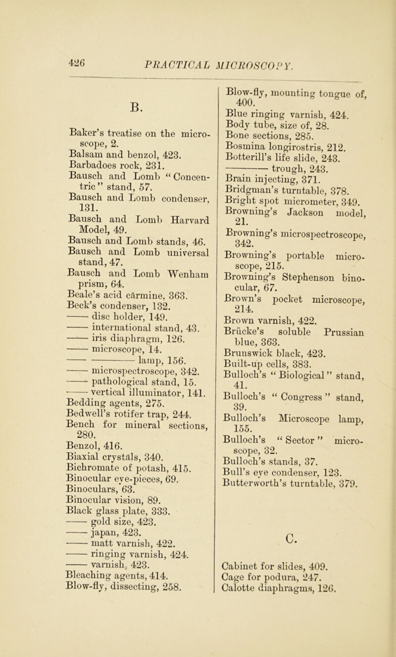 B. Baker’s treatise on the micro- scope, 2. Balsam and benzol, 423. Barbadoes rock, 231. Bausch and Lomb “ Concen- tric” stand, 57. Bauscli and Lomb condenser, 131. Bausch and Lomb Harvard Model, 49. Bausch and Lomb stands, 46. Bausch and Lomb universal stand, 47. Bausch and Lomb Wenham prism, 64. Beale’s acid carmine, 363. Beck’s condenser, 132. disc holder, 149. international stand, 43. iris diaphragm, 126. microscope, 14. lamp, 156. microspectroscope, 342. pathological stand, 15. • vertical illuminator, 141. Bedding agents, 275. Bedwell’s rotifer trap, 244. Bench for mineral sections, 280. Benzol, 416. Biaxial crystals, 340. Bichromate of potash, 415. Binocular eve-pieces, 69. Binoculars, 63. Binocular vision, 89. Black glass plate, 333. gold size, 423. japan, 423. matt varnish, 422. • ringing varnish, 424. varnish, 423. Bleaching agents, 414. Blow-fly, dissecting, 258. Blow-fly, mounting tongue of, 400. Blue ringing varnish, 424. Body tube, size of, 28. Bone sections, 285. Bosmina longirostris, 212. Botterill’s life slide, 243. trough, 243. Brain injecting, 371. Bridgman’s turntable, 378. Bright spot micrometer, 349. Browning’s Jackson model, 21. Browning’s microspectroscope, 342. Browning’s portable micro- scope, 215. Browning’s Stephenson bino- cular, 67. Brown’s pocket microscope, 214. Brown varnish, 422. Briicke’s soluble Prussian blue, 363. Brunswick black, 423. Built-up cells, 383. Bulloch’s “ Biological ” stand, 41. Bulloch’s “ Congress ” stand, 39. Bulloch’s Microscoj)e lamp, 155. Bulloch’s “ Sector ” micro- scope, 32. Bulloch’s stands, 37. Bull’s eye condenser, 123. Butter worth’s turntable, 379. c. Cabinet for slides, 409. Cage for podura, 247. Calotte diaphragms, 126.