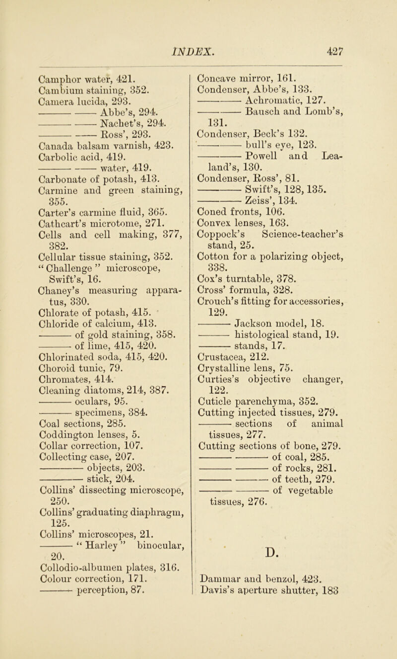 Camphor water, 421. Cambium staining, 352. Camera lucida, 293. Abbe’s, 294. Nachet’s, 294. Ross’, 293. Canada balsam varnish, 423. Carbolic acid, 419. water, 419. Carbonate of potash, 413. Carmine and green staining, 355. Carter’s carmine fluid, 365. Cathcart’s microtome, 271. Cells and cell making, 377, 382. Cellular tissue staining, 352. “ Challenge ” microscope, Swift’s, 16. Chaney’s measuring appara- tus, 330. Chlorate of potash, 415. Chloride of calcium, 413. of gold staining, 358. of lime, 415, 420. Chlorinated soda, 415, 420. Choroid tunic, 79. Chromates, 414. Cleaning diatoms, 214, 387. oculars, 95. specimens, 384. Coal sections, 285. Coddington lenses, 5. Collar correction, 107. Collecting case, 207. objects, 203. stick, 204. Collins’ dissecting microscope, 250. Collins’ graduating diaphragm, 125. Collins’ microscopes, 21. “ Harley ” binocular, 20. Collodio-albumen plates, 316. Colour correction, 171. perception, 87. Concave mirror, 161. Condenser, Abbe’s, 133. Achromatic, 127. Bausch and Bomb’s, 131. Condenser, Beck’s 132. bull’s eye, 123. Powell and Lea- land’s, 130. Condenser, Boss’, 81. Swift’s, 128,135. Zeiss’, 134. Coned fronts, 106. Convex lenses, 163. Coppock’s Science-teacher’s stand, 25. Cotton for a polarizing object, 338. Cox’s turntable, 378. Cross’ formula, 328. Crouch’s fitting for accessories, 129. Jackson model, 18. histological stand, 19. stands, 17. Crustacea, 212. Crystalline lens, 75. Curties’s objective changer, 122. Cuticle parenchyma, 352. Cutting injected tissues, 279. sections of animal tissues, 277. Cutting sections of bone, 279. of coal, 285. of rocks, 281. of teeth, 279. — of vegetable tissues, 276. Dammar and benzol, 423. Davis’s aperture shutter, 183