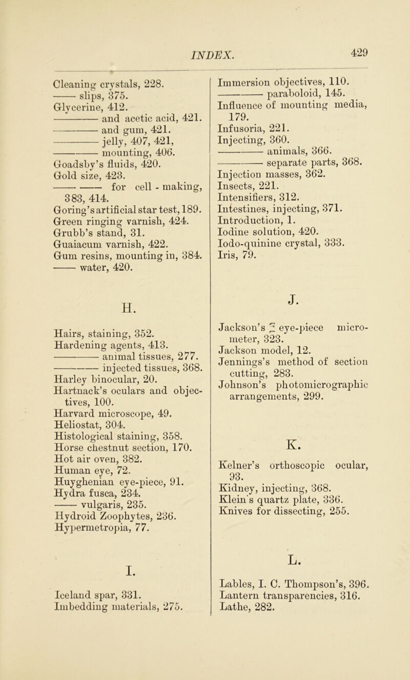 Cleaning crystals, 228. slips, 375. Glycerine, 412. and acetic acid, 421. and gum, 421. jelly, 407, 421, mounting, 406. Goadsby’s fluids, 420. Gold size, 423. for cell - making, 383, 414. Goring’s artificial star test, 189. Green ringing varnish, 424. Grubb’s stand, 31. Guaiacum. varnish, 422. Gum resins, mounting in, 384. water, 420. Immersion objectives, 110. paraboloid, 145. Influence of mounting media, 179. Infusoria, 221. Injecting, 360. animals, 366. separate parts, 368. Injection masses, 362. Insects, 221. Intensifiers, 312. Intestines, injecting, 371. Introduction, 1. Iodine solution, 420. Iodo-quinine crystal, 333. Iris, 79. H. Hairs, staining, 352. Hardening agents, 413. animal tissues, 277. injected tissues, 368. Harley binocular, 20. Hartnack’s oculars and objec- tives, 100. Harvard microscope, 49. Heliostat, 304. Histological staining, 358. Horse chestnut section, 170. Hot air oven, 382. Human eye, 72. Huyghenian eye-pfiece, 91. Hydra fusca, 234. vulgaris, 235. Hydroid Zoophytes, 236. Hyperrnetropia, 77. I. Iceland spar, 331. Imbedding materials, 275. j. Jackson’s z eye-piece micro- meter, 323. Jackson model, 12. Jennings’s method of section cutting, 283. Johnson’s photomicrographic arrangements, 299. K. Kelner’s orthoscopic ocular, 93. Kidney, injecting, 368. Klein s quartz plate, 336. Knives for dissecting, 255. L. Lables, I. C. Thompson’s, 396. Lantern transparencies, 316. Lathe, 282.