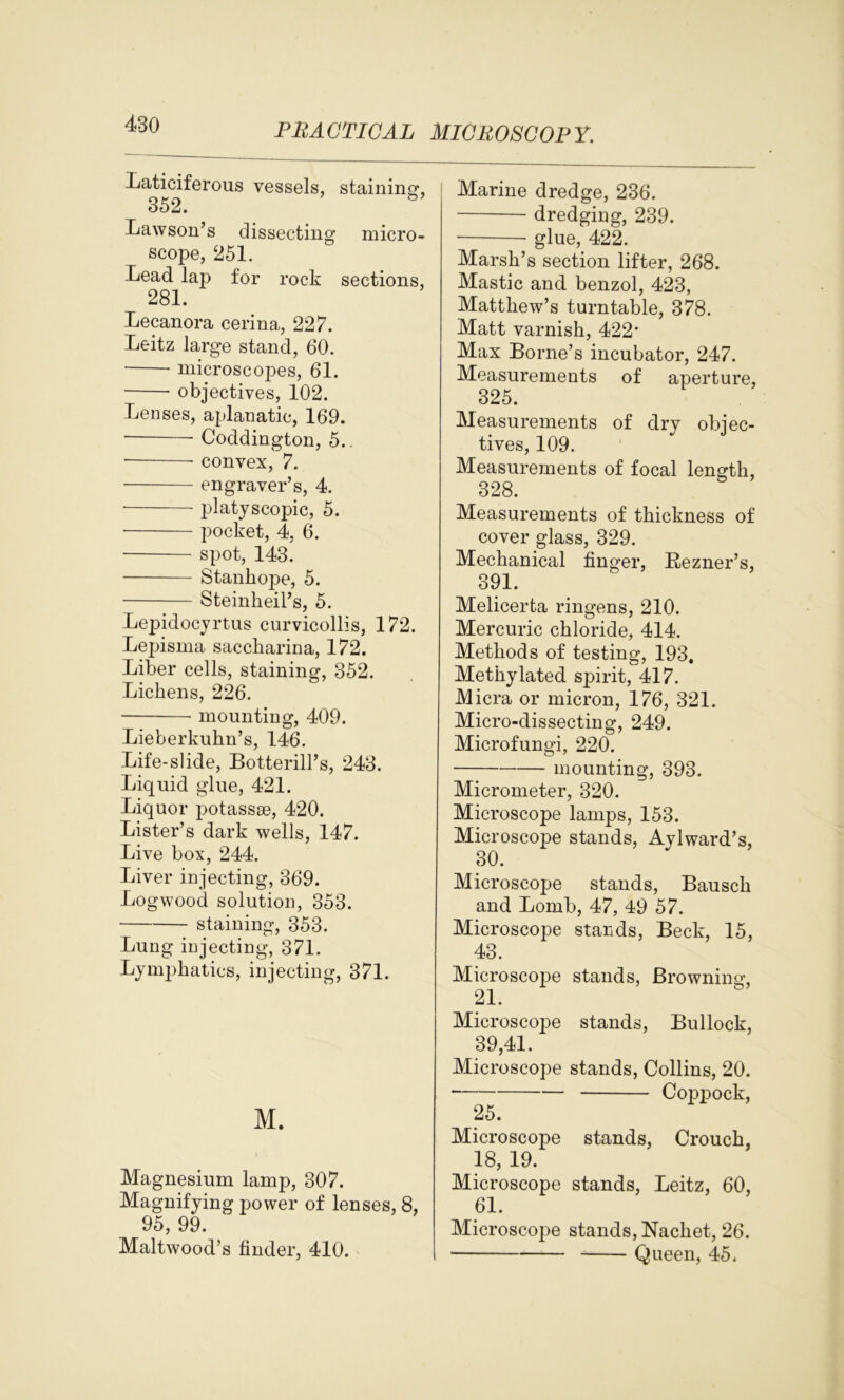 Laticiferous vessels, staining, 352. Lawson’s dissecting micro- scope, 251. Lead lap for rock sections, 281. Lecanora cerina, 227. Leitz large stand, 60. microscopes, 61. objectives, 102. Lenses, aplanatic, 169. Coddington, 5.. convex, 7. engraver’s, 4. platyscopic, 5. ■ pocket, 4, 6. spot, 143. Stanhojje, 5. Steinheil’s, 5. Lepidocyrtus curvicollis, 172. Lepisma saccharina, 172. Liber cells, staining, 352. Lichens, 226. mounting, 409. Lieberkuhn’s, 146. Life-slide, Botterill’s, 243. Liquid glue, 421. Liquor potassse, 420. Lister’s dark wells, 147. Live box, 244. Liver injecting, 369. Logwood solution, 353. staining, 353. Lung injecting, 371. Lymphatics, injecting, 371. M. Magnesium lamp, 307. Magnifying power of lenses, 8, 95, 99. Maltwood’s tinder, 410. Marine dredge, 236. dredging, 239. glue, 422. Marsh’s section lifter, 268. Mastic and benzol, 423, Matthew’s turntable, 378. Matt varnish, 422* Max Borne’s incubator, 247. Measurements of aperture, 325. Measurements of dry objec- tives, 109. Measurements of focal length, 328. Measurements of thickness of cover glass, 329. Mechanical finger, Rezner’s, 391. Melicerta ringens, 210. Mercuric chloride, 414. Methods of testing, 193, Methylated spirit, 417. Micra or micron, 176, 321. Micro-dissecting, 249. Microfungi, 220. mounting, 393. Micrometer, 320. Microscope lamps, 153. Microscope stands, Aylward’s, 30. Microscope stands, Bausch and Bomb, 47, 49 57. Microscope stands, Beck, 15, 43. Microscope stands, Browning, Microscope stands, Bullock, 39,41. Microscope stands, Collins, 20. • Coppock, 25. Microscope stands, Crouch, 18, 19. Microscope stands, Leitz, 60, 61. Microscope stands, Nachet, 26. Queen, 45.