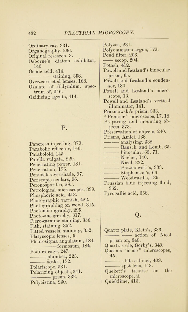 Ordinary rav, 331. Organography, 266. Original research, 3. Osborne’s diatom exhibitor, 140 Osmic acid, 414. staining, 358. Over-corrected lenses, 168. Oxalate of didymium, spec- trum of, 346. Oxidizing agents, 414. P. Pancreas injecting, 370. Parabolic reflector, 146. Paraboloid, 143. Patella vulgata, 229. Penetrating power, 181. Penetration, 175. Pennock’s eye-shade, 97. Periscopic oculars, 96. Peronosporites, 285. Petrological microscopes, 339. Phosphoric acid, 413. Photographic varnish, 422. Photographing on wood, 315. Photomicrography, 295. Photozincography, 317. Picro-carmine staining, 356. Pith, staining, 352. Pitted vessels, staining, 352. Platyscopic lenses, 5. Pleurosigma angulatum, 184. formosum, 184. Podura cage, 247. plumbea, 223. scales, 172. Polariscope, 331. Polarizing objects, 341. — prism, 332. Polycistina, 230, Polyzoa, 231. Polyommatus argus, 172. Pond filter, 206. scoop, 204. Potash, 412. Powell andLealand’s binocular prism, 65. Powell and Lealand’s conden- ser, 130. Powell and Lealand’s micro- scope, 13. Powell and Lealand’s vertical illuminator, 141. Prazmowski’s prism, 333. “ Premier ” microscope, 17, 18. Preparing and mounting ob- jects, 373. Preservation of objects, 240. Prisms, Amici, 138. analysing, 332. Bauscli and Lomb, 65. binocular, 63, 71. — Nacket, 140. Nicol, 332. Prazmowski’s, 333. Stephenson’s, 66 Woodward’s, 139. Prussian blue injecting fluid, 362. Pyrogallic acid, 358. Q. Quartz plate, Klein’s, 336. action of Nicol prism on, 348. Quartz scale, Sorby’s, 349. Queen’s “ acme ” microscopes, 45. slide cabinet, 409. spot lens, 143. Quekett’s treatise on the microscope, 2. Quicklime, 413.