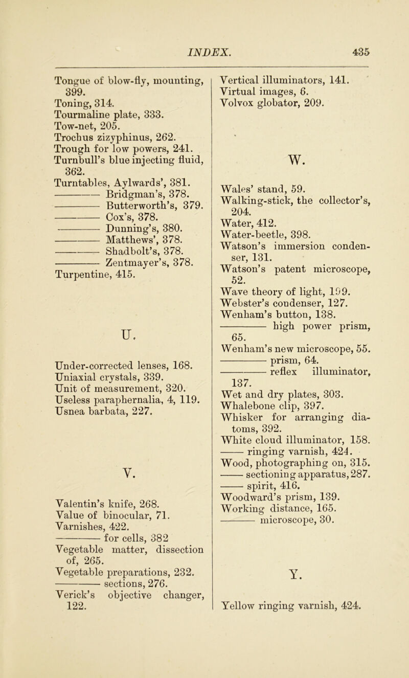 Tongue of blow-fly, mounting, 399. Toning, 314. Tourmaline plate, 333. Tow-net, 205. Trochus zizyphinus, 262. Trough for low powers, 241. Turnbull’s blue injecting fluid, 362. Turntables, Aylwards’, 381. Bridgman’s, 378. Butterworth’s, 379. Cox’s, 378. Dunning’s, 380. Matthews’, 378. Shadbolt’s, 378. Zentmayer’s, 378. Turpentine, 415. XL Under-corrected lenses, 168. Uniaxial crystals, 339. Unit of measurement, 320. Useless paraphernalia, 4, 119. Usnea barbata, 227. V. Valentin’s knife, 268. Value of binocular, 71. Varnishes, 422. for cells, 382 Vegetable matter, dissection of, 265. Vegetable preparations, 232. sections, 276. Verick’s objective changer, 122. Vertical illuminators, 141. Virtual images, 6. Volvox globator, 209. w. Wales’ stand, 59. Walking-stick, the collector’s, 204. Water, 412. Water-beetle, 398. Watson’s immersion conden- ser, 131. Watson’s patent microscope, 52. Wave theory of light, 199. Webster’s condenser, 127. Wenham’s button, 138. high power prism, 65. Wenham’s new microscope, 55. prism, 64. reflex illuminator, 137. Wet and dry plates, 303. Whalebone clip, 397. Whisker for arranging dia- toms, 392. White cloud illuminator, 158. ringing varnish, 424. Wood, photographing on, 315. sectioning apparatus, 287. spirit, 416. Woodward’s prism, 139. Working distance, 165. microscope, 30. Y. Yellow ringing varnish, 424.