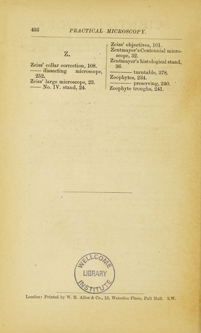 z. . • Zeiss’ collar correction, 108. dissecting microscope, 2o2. Zeiss’ large microscope, 23. No. IV. stand, 24. Zeiss’ objectives, 101. Zentmayer’s Centennial micro- scope, 32. Zentmayer’s histological stand, 36. turntable, 378. Zoophytes, 234. preserving, 240. ’ Zoophyte troughs, 241.