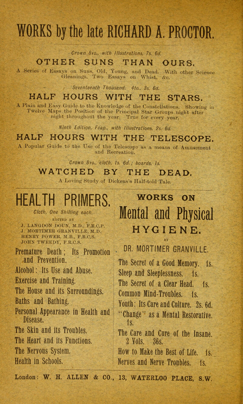 WORKS by the late RICHARD A. PROCTOR. Crown 8vo,, with Illustrations, 7s. 6cl. OTHER SUNS THAN OURS. A Series of Essays on Suns, Old, Young, and Dead. With other Science Gleanings, Two Essays on Whist, <fcc. Seventeenth Thousand. 4to., 3s. 6d. HALF HOURS WITH THE STARS. A Plain and Easy Guide to the knowledge of the Constellations. Showing in Twelve Maps the Position of the Principal Star Groups night after night throughout the year. True for every year. Ninth Edition, Fcap., with Illustrations, 2s. 6d. HALF HOURS WITH THE TELESCOPE. A Popular Guide to the Use of the Telescope as a means of Amusement and Recreation. Crown 8vo., cloth, Is. 6d.; boards, Is. WATCHED BY THE DEAD. A Loving Study of Dickens’s Half-told Tale. HEALTH PRIMERS. Cloth, One Shilling each. EDITED BY J. LANGDON DOUN, M.D., F.R.C.P. J. MORTIMER GRANVILLE, M.D. HENRY POWER, M.B., F.R.C.S. JOHN TWEEDY, F.R.C.S. Premature Death; Its Promotion and Prevention. ' Alcohol: Its Use and Abuse. Exercise and Training. The House and its Surroundings. Baths and Bathing. Personal Appearance in Health and Disease. The Skin and its Troubles. The Heart and its Functions. The Nervous System. Health in Schools. WORKS ON Mental and Physical HYGIENE. BY . DR. MORTIMER GRANVILLE. The Secret of a Good Memory. Is. Sleep and Sleeplessness, is. The Secret of a Clear Head. is. Common Mind-Troubles, is. Youth: Its Care and Culture. 2s. 6d. Change as a Mental Restorative. Is. | The Care and Cure of the Insane. 2 Yols. 36s. How to Make the Best of Life. is. I Nerves and Nerve Troubles. Is.